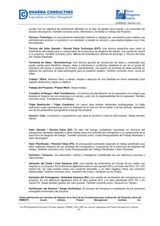 CGPR020- Versión 4.0
The PMI Registered Education Provider logotipo, PMBOK, PMI y PMP son marcas registradas del Project Management Institute,
Inc.
cumplir con los objetivos de rendimiento definidos en el plan de gestión del proyecto y el enunciado del
alcance del proyecto. También conocido como: Monitorear y Controlar el Trabajo del Proyecto.
* Técnica / Technique. Un procedimiento sistemático definido y utilizado por una persona para realizar una
actividad para producir un producto o un resultado, o prestar un servicio, y que puede emplear una o más
herramientas.
* Técnica del Valor Ganado / Earned Value Technique (EVT). Una técnica específica para medir el
rendimiento del trabajo para un componente de la estructura de desglose del trabajo, una cuenta de control
o un proyecto. También conocido como: Método de Acreditación; Normas de Devengo; o Técnica del Valor
del Trabajo Realizado.
* Tormenta de Ideas / Brainstorming. Una técnica general de recolección de datos y creatividad que
puede usarse para identificar riesgos, ideas o soluciones a problemas mediante el uso de un grupo de
miembros del equipo o expertos en el tema. Generalmente, una sesión de tormenta de ideas consiste en
registrar las opiniones de cada participante para su posterior análisis. También conocido como: Lluvia de
Ideas.
* Trabajo / Work. Esfuerzo físico o mental, empleo o ejercicio de una habilidad en forma sostenida, para
superar obstáculos y lograr un objetivo.
* Trabajo del Proyecto / Project Work. Véase trabajo.
* Transferir el Riesgo / Risk Transference. Una técnica de planificación de la respuesta a los riesgos que
traslada el impacto de una amenaza a un tercero, junto con la responsabilidad de la respuesta. También
conocido como: Transferencia del Riesgo.
* Triple Restricción / Triple Constraint. Un marco para evaluar demandas contrapuestas. La triple
restricción suele representarse como un triángulo en el cual uno de los lados, o de los vértices, representa
uno de los parámetros que gestiona el equipo de proyecto.
* Usuario / User. La persona u organización que usará el producto o servicio del proyecto. Véase también
cliente.
* Valor Ganado / Earned Value (EV). El valor del trabajo completado expresado en términos del
presupuesto aprobado asignado a dicho trabajo para una actividad del cronograma o un componente de la
estructura de desglose del trabajo. También conocido como: Coste Presupuestado del Trabajo Realizado o
Valor Devengado. Glosario
* Valor Planificado / Planned Value (PV). El presupuesto autorizado asignado al trabajo planificado que
debe realizarse respecto de una actividad del cronograma o componente de la estructura de desglose del
trabajo. También conocido como Coste Presupuestado del Trabajo Planificado o Valor Planeado.
* Variación / Variance. Una desviación, cambio o divergencia cuantificable de una referencia conocida o
valor previsto.
* Variación del Coste / Cost Variance (CV). Una medida de rendimiento en función de los costes con
respecto a un proyecto. Es la diferencia algebraica entre el valor ganado (EV) y el coste real (AC). CV = EV
menos AC. Un valor positivo indica una condición favorable, y un valor negativo indica una condición
desfavorable. También conocido como: Variación del Costo o Variación en los Costos.
* Variación del Cronograma / Schedule Variance (SV). Una medida de rendimiento del cronograma en un
proyecto. Es una diferencia algebraica entre el valor ganado (EV) y el valor planificado (PV). SV = EV
menos PV. Véase también gestión del valor ganado. También conocido como: Variación en Tiempo.
* Verificación del Alcance / Scope Verification. El proceso de formalizar la aceptación de los productos
entregables terminados del proyecto.
*Estas definiciones son tomadas del Glosario de la Guía de los Fundamentos para la Dirección de Proyectos (Guía del
PMBOK®
), Cuarta Edición, Project Management Institute, Inc.
 