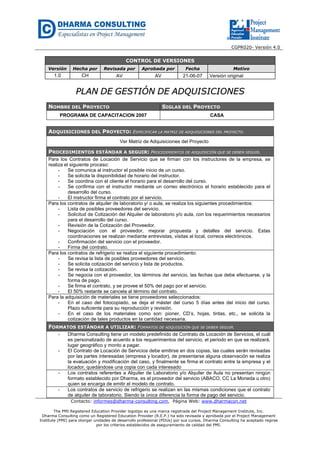 CGPR020- Versión 4.0
Contacto: informes@dharma-consulting.com, Página Web: www.dharmacon.net
The PMI Registered Education Provider logotipo es una marca registrada del Project Management Institute, Inc.
Dharma Consulting como un Registered Education Provider (R.E.P.) ha sido revisada y aprobada por el Project Management
Institute (PMI) para otorgar unidades de desarrollo profesional (PDUs) por sus cursos. Dharma Consulting ha aceptado regirse
por los criterios establecidos de aseguramiento de calidad del PMI.
CONTROL DE VERSIONES
Versión Hecha por Revisada por Aprobada por Fecha Motivo
1.0 CH AV AV 21-06-07 Versión original
PPLLAANN DDEE GGEESSTTIIÓÓNN DDEE AADDQQUUIISSIICCIIOONNEESS
NOMBRE DEL PROYECTO SIGLAS DEL PROYECTO
PROGRAMA DE CAPACITACION 2007 CASA
ADQUISICIONES DEL PROYECTO: ESPECIFICAR LA MATRIZ DE ADQUISICIONES DEL PROYECTO.
Ver Matriz de Adquisiciones del Proyecto
PROCEDIMIENTOS ESTÁNDAR A SEGUIR: PROCEDIMIENTOS DE ADQUISICIÓN QUE SE DEBEN SEGUIR.
Para los Contratos de Locación de Servicio que se firman con los instructores de la empresa, se
realiza el siguiente proceso:
- Se comunica al instructor el posible inicio de un curso.
- Se solicita la disponibilidad de horario del instructor.
- Se coordina con el cliente el horario para el desarrollo del curso.
- Se confirma con el instructor mediante un correo electrónico el horario establecido para el
desarrollo del curso.
- El instructor firma el contrato por el servicio.
Para los contratos de alquiler de laboratorio y/ o aula, se realiza los siguientes procedimientos:
- Lista de posibles proveedores del servicio.
- Solicitud de Cotización del Alquiler de laboratorio y/o aula, con los requerimientos necesarios
para el desarrollo del curso.
- Revisión de la Cotización del Proveedor.
- Negociación con el proveedor, mejorar propuesta y detalles del servicio. Estas
coordinaciones se realizan mediante entrevistas, visitas al local, correos electrónicos.
- Confirmación del servicio con el proveedor.
- Firma del contrato.
Para los contratos de refrigerio se realiza el siguiente procedimiento:
- Se revisa la lista de posibles proveedores del servicio.
- Se solicita cotización del servicio y lista de productos.
- Se revisa la cotización.
- Se negocia con el proveedor, los términos del servicio, las fechas que debe efectuarse, y la
forma de pago.
- Se firma el contrato, y se provee el 50% del pago por el servicio.
- El 50% restante se cancela al término del contrato.
Para la adquisición de materiales se tiene proveedores seleccionados:
- En el caso del fotocopiado, se deja el máster del curso 5 días antes del inicio del curso.
Plazo suficiente para su reproducción y revisión.
- En el caso de los materiales como son: pioner, CD’s, hojas, tintas, etc., se solicita la
cotización de tales productos en la cantidad necesaria.
FORMATOS ESTÁNDAR A UTILIZAR: FORMATOS DE ADQUISICIÓN QUE SE DEBEN SEGUIR.
- Dharma Consulting tiene un modelo predefinido de Contrato de Locación de Servicios, el cuál
es personalizado de acuerdo a los requerimientos del servicio, el periodo en que se realizará,
lugar geográfico y monto a pagar.
- El Contrato de Locación de Servicios debe emitirse en dos copias, las cuales serán revisadas
por las partes interesadas (empresa y locador), de presentarse alguna observación se realiza
la evaluación y modificación del caso, y finalmente se firma el contrato entre la empresa y el
locador, quedándose una copia con cada interesado
- Los contratos referentes a Alquiler de Laboratorio y/o Alquiler de Aula no presentan ningún
formato establecido por Dharma, es el proveedor del servicio (ABACO, CC La Moneda u otro)
quien se encarga de emitir el modelo de contrato.
- Los contratos de servicio de refrigerio se realizan en las mismas condiciones que el contrato
de alquiler de laboratorio. Siendo la única diferencia la forma de pago del servicio.
 