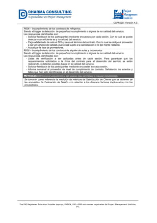 CGPR020- Versión 4.0
The PMI Registered Education Provider logotipo, PMBOK, PMI y PMP son marcas registradas del Project Management Institute,
Inc.
R006 – Incumplimiento de los contratos de refrigerios.
Siendo el trigger la detección de pequeños incumplimiento o signos de no calidad del servicio.
Las respuestas planificadas son:
- Solicitar feedback de los participantes mediante encuestas por cada sesión. Con lo cual se puede
detectar cuan eficiente es y la calidad del servicio.
- Pago adelantado de solo el 50% y resto al término del contrato. Con lo cual se obliga al proveedor
a dar un servicio de calidad, pues está sujeto a la cancelación o no del monto restante.
- Actualizar la lista de proveedores.
R008 – Incumplimiento de los contratos de alquiler de aulas y laboratorios
Siendo el trigger la detección de pequeños incumplimiento o signos de no calidad del servicio.
Las respuestas planificadas son:
- Listas de verificación a ser aplicadas antes de cada sesión. Para garantizar que los
requerimientos solicitados a la firma del contrato para el desarrollo del servicio se están
realizando, o detectar posibles bajas en la calidad del servicio.
- Solicitar feedback de los participantes mediante encuestas en cada sesión.
- Informe semanal al proveedor de nivel de cumplimiento de contrato. Señalando los aciertos y
fallas que han sido identificadas en el desarrollo del servicio.
MÉTRICAS: MÉTRICAS DE ADQUISICIÓN A SER USADAS PARA GESTIONAR Y EVALUAR PROVEEDORES.
Se tomarán como referencia la medición de métricas de Satisfacción de Cliente que se obtienen de
las encuestas de Evaluación de Sesión con relación a los diversos factores involucrados con los
proveedores.
 