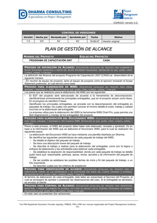 CGPR020- Versión 4.0
The PMI Registered Education Provider logotipo, PMBOK, PMI y PMP son marcas registradas del Project Management Institute,
Inc.
CONTROL DE VERSIONES
Versión Hecha por Revisada por Aprobada por Fecha Motivo
1.0 CH AV AV 19-06-07 Versión original
PPLLAANN DDEE GGEESSTTIIÓÓNN DDEE AALLCCAANNCCEE
NOMBRE DEL PROYECTO SIGLAS DEL PROYECTO
PROGRAMA DE CAPACITACIÓN 2007 CASA
PROCESO DE DEFINICIÓN DE ALCANCE: DESCRIPCIÓN DETALLADA DEL PROCESO PARA ELABORAR EL
SCOPE STATEMENT DEFINITIVO A PARTIR DEL SCOPE STATEMENT PRELIMINAR. DEFINICIÓN DE QUÉ, QUIÉN, CÓMO,
CUÁNDO, DÓNDE, Y CON QUÉ.
La definición del Alcance del proyecto Programa de Capacitación 2007 (CASA) se desarrollará de la
siguiente manera:
- En reunión de equipo de proyecto, tanto el equipo de proyecto como el sponsor revisarán el Scope
Statement preliminar, el cual servirá como base
PROCESO PARA ELABORACIÓN DE WBS: DESCRIPCIÓN DETALLADA DEL PROCESO PARA CREAR,
APROBAR, Y MANTENER EL WBS. DEFINICIÓN DE QUÉ, QUIÉN, CÓMO, CUÁNDO, DÓNDE, Y CON QUÉ.
Los pasos que se realizaron para la elaboración del WBS son los siguientes:
- El EDT del proyecto será estructurado de acuerdo a la herramienta de descomposición,
identificándose primeramente los principales entregables, que en el proyecto actúan como fases.
En el proyecto se identificó 5 fases.
- Identificado los principales entregables, se procede con la descomposición del entregable en
paquetes de trabajo, los cuales nos permiten conocer al mínimo detalle el costo, trabajo y calidad
incurrido en la elaboración del entregable.
- La empresa utiliza para la elaboración del WBS la herramienta WBS Chart Pro, pues permite una
fácil diagramación y manejo de los entregables del proyecto.
PROCESO PARA ELABORACIÓN DEL DICCIONARIO WBS: DESCRIPCIÓN DETALLADA DEL PROCESO
PARA CREAR, APROBAR, Y MANTENER EL DICCIONARIO WBS. DEFINICIÓN DE QUÉ, QUIÉN, CÓMO, CUÁNDO, DÓNDE, Y
CON QUÉ.
Previo a este proceso, el WBS del proyecto debe haber sido elaborado, revisado y aprobado. Es en
base a la información del WBS que se elaborará el Diccionario WBS, para lo cual se realizarán los
siguientes pasos:
- La elaboración del Diccionario WBS se hace mediante una plantilla diseñada por Dharma.
- Se identifica las siguientes características de cada paquete de trabajo del WBS.
- Se detalla el objetivo del paquete de trabajo.
- Se hace una descripción breve del paquete de trabajo.
- Se describe el trabajo a realizar para la elaboración del entregable, como son la lógica o
enfoque de elaboración y las actividades para elaborar cada entregable.
- Se establece la asignación de responsabilidad, donde por cada paquete de trabajo se detalla
quién hace qué: responsable, participa, apoya, revisa, aprueba y da información del paquete de
trabajo.
- De ser posible se establece las posibles fechas de inicio y fin del paquete de trabajo, o un
hito importante.
- Se describe cuales son los criterios de aceptación
PROCESO PARA VERIFICACIÓN DE ALCANCE: DESCRIPCIÓN DETALLADA DEL PROCESO PARA LA
VERIFICACIÓN FORMAL DE LOS ENTREGABLES Y SU ACEPTACIÓN POR PARTE DEL CLIENTE (INTERNO O EXTERNO).
DEFINICIÓN DE QUÉ, QUIÉN, CÓMO, CUÁNDO, DÓNDE, Y CON QUÉ.
Al término de elaboración de cada entregable, éste debe ser presentado al Sponsor del Proyecto, el
cual se encargará de aprobar o presentar las observaciones del caso. Si el entregable es aprobado,
es enviado al cliente
PROCESO PARA CONTROL DE ALCANCE: DESCRIPCIÓN DETALLADA DEL PROCESO PARA IDENTIFICAR,
REGISTRAR, Y PROCESAR CAMBIOS DE ALCANCE, ASÍ COMO SU ENLACE CON EL CONTROL INTEGRADO DE CAMBIOS.
DEFINICIÓN DE QUÉ, QUIÉN, CÓMO, CUÁNDO, DÓNDE Y CON QUÉ.
En este caso se presentan dos variaciones:
 