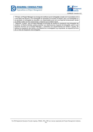 CGPR020- Versión 4.0
The PMI Registered Education Provider logotipo, PMBOK, PMI y PMP son marcas registradas del Project Management Institute,
Inc.
- Primero, el Project Manager se encarga de verificar que el entregable cumpla con lo acordado en la
Línea Base del Alcance. Si el entregable es aprobado es enviado al Cliente, pero si el entregable no
es aprobado, el entregable es devuelto a su responsable junto con una Hoja de Correcciones, donde
se señala cuales son las correcciones o mejoras que se deben hacer.
- Segundo, a pesar que el Project Manager se encarga de verificar la aceptación del entregable del
proyecto, el Cliente también puede presentar sus observaciones respecto al entregable, para lo cual
requerirá reunirse con el Project Manager, y presentar sus requerimientos de cambio o ajuste. De
lograrse la aceptación del Cliente y de tratarse de un entregable muy importante, se requerirá la firma
de un Acta de Aceptación del entregable.
 