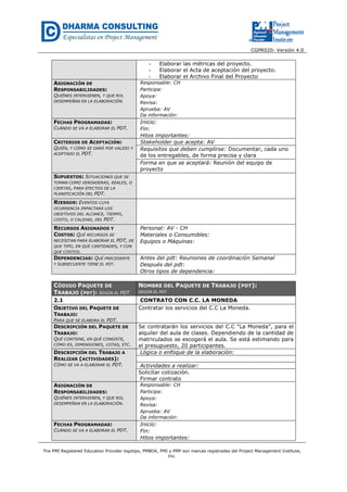 CGPR020- Versión 4.0
The PMI Registered Education Provider logotipo, PMBOK, PMI y PMP son marcas registradas del Project Management Institute,
Inc.
- Elaborar las métricas del proyecto.
- Elaborar el Acta de aceptación del proyecto.
- Elaborar el Archivo Final del Proyecto
ASIGNACIÓN DE
RESPONSABILIDADES:
QUIÉNES INTERVIENEN, Y QUE ROL
DESEMPEÑAN EN LA ELABORACIÓN.
Responsable: CH
Participa:
Apoya:
Revisa:
Aprueba: AV
Da información:
FECHAS PROGRAMADAS:
CUÁNDO SE VA A ELABORAR EL PDT.
Inicio:
Fin:
Hitos importantes:
CRITERIOS DE ACEPTACIÓN:
QUIÉN, Y CÓMO SE DARÁ POR VALIDO Y
ACEPTADO EL PDT.
Stakeholder que acepta: AV
Requisitos que deben cumplirse: Documentar, cada uno
de los entregables, de forma precisa y clara
Forma en que se aceptará: Reunión del equipo de
proyecto
SUPUESTOS: SITUACIONES QUE SE
TOMAN COMO VERDADERAS, REALES, O
CIERTAS, PARA EFECTOS DE LA
PLANIFICACIÓN DEL PDT.
RIESGOS: EVENTOS CUYA
OCURRENCIA IMPACTARÁ LOS
OBJETIVOS DEL ALCANCE, TIEMPO,
COSTO, O CALIDAD, DEL PDT.
RECURSOS ASIGNADOS Y
COSTOS: QUÉ RECURSOS SE
NECESITAN PARA ELABORAR EL PDT, DE
QUE TIPO, EN QUE CANTIDADES, Y CON
QUE COSTOS.
Personal: AV - CH
Materiales o Consumibles:
Equipos o Máquinas:
DEPENDENCIAS: QUÉ PRECEDENTE
Y SUBSECUENTE TIENE EL PDT.
Antes del pdt: Reuniones de coordinación Semanal
Después del pdt:
Otros tipos de dependencia:
CÓDIGO PAQUETE DE
TRABAJO (PDT): SEGÚN EL PDT.
NOMBRE DEL PAQUETE DE TRABAJO (PDT):
SEGÚN EL PDT
2.1 CONTRATO CON C.C. LA MONEDA
OBJETIVO DEL PAQUETE DE
TRABAJO:
PARA QUE SE ELABORA EL PDT.
Contratar los servicios del C.C La Moneda.
DESCRIPCIÓN DEL PAQUETE DE
TRABAJO:
QUÉ CONTIENE, EN QUÉ CONSISTE,
CÓMO ES, DIMENSIONES, COTAS, ETC.
Se contratarán los servicios del C.C “La Moneda”, para el
alquiler del aula de clases. Dependiendo de la cantidad de
matriculados se escogerá el aula. Se está estimando para
el presupuesto, 20 participantes.
DESCRIPCIÓN DEL TRABAJO A
REALIZAR (ACTIVIDADES):
CÓMO SE VA A ELABORAR EL PDT.
Lógica o enfoque de la elaboración:
Actividades a realizar:
Solicitar cotización.
Firmar contrato
ASIGNACIÓN DE
RESPONSABILIDADES:
QUIÉNES INTERVIENEN, Y QUE ROL
DESEMPEÑAN EN LA ELABORACIÓN.
Responsable: CH
Participa:
Apoya:
Revisa:
Aprueba: AV
Da información:
FECHAS PROGRAMADAS:
CUÁNDO SE VA A ELABORAR EL PDT.
Inicio:
Fin:
Hitos importantes:
 