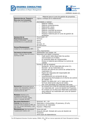 CGPR020- Versión 4.0
The PMI Registered Education Provider logotipo, PMBOK, PMI y PMP son marcas registradas del Project Management Institute,
Inc.
- Material para el curso de gestión de proyectos.
DESCRIPCIÓN DEL TRABAJO A
REALIZAR (ACTIVIDADES):
CÓMO SE VA A ELABORAR EL PDT.
Lógica o enfoque de la elaboración:
Actividades a realizar:
- Elaborar sílabos.
- Elaborar presentaciones.
- Elaboración casos.
- Elaborar formatos.
- Elaborar controles de lectura.
- Elaborar material adicional.
- Preparar material para el curso de gestión de
proyectos
ASIGNACIÓN DE
RESPONSABILIDADES:
QUIÉNES INTERVIENEN, Y QUE ROL
DESEMPEÑAN EN LA ELABORACIÓN.
Responsable: CH
Participa:
Apoya:
Revisa:
Aprueba: AV
Da información:
FECHAS PROGRAMADAS:
CUÁNDO SE VA A ELABORAR EL PDT.
Inicio:
Fin:
Hitos importantes:
CRITERIOS DE ACEPTACIÓN:
QUIÉN, Y CÓMO SE DARÁ POR VALIDO Y
ACEPTADO EL PDT.
Stakeholder que acepta: AV
Requisitos que deben cumplirse:
- Cada sesión debe desarrollar los puntos
mencionados en el sílabo.
- El contenido debe ser comprensible.
- Enviar el material para efectuar su control de
calidad.
Forma en que se aceptará:
- Recepción de los materiales del curso (1).
- Revisión de los materiales (2).
- Emisión del informe de control de calidad de los
materiales (3).
- Espera de respuesta del responsable del
entregable (4).
- Levantamiento y/o corrección de las
observaciones formuladas en el informe de control
de calidad. (5).
- Repetir los pasos del 1 al 5, hasta que no se
formule observación alguna del silabo.
- Dar como aprobado los materiales del curso
SUPUESTOS: SITUACIONES QUE SE
TOMAN COMO VERDADERAS, REALES, O
CIERTAS, PARA EFECTOS DE LA
PLANIFICACIÓN DEL PDT.
- Se contará con el RR.HH suficiente para elaborar
los materiales del curso de Gestión de Proyectos.
- Se contará con los Recursos Materiales suficientes
para elaborar los materiales del curso de Gestión
de Proyectos.
RIESGOS: EVENTOS CUYA
OCURRENCIA IMPACTARÁ LOS
OBJETIVOS DEL ALCANCE, TIEMPO,
COSTO, O CALIDAD, DEL PDT.
RECURSOS ASIGNADOS Y
COSTOS: QUÉ RECURSOS SE
NECESITAN PARA ELABORAR EL PDT, DE
QUE TIPO, EN QUE CANTIDADES, Y CON
QUE COSTOS.
Personal: AV – CH
Materiales o Consumibles: 25 pionners, 25 cd’s,
impresiones de materiales
Equipos o Máquinas:
DEPENDENCIAS: QUÉ PRECEDENTE
Y SUBSECUENTE TIENE EL PDT.
Antes del pdt:
Después del pdt: Dictado del curso de Gestión de
Proyectos
Otros tipos de dependencia:
 