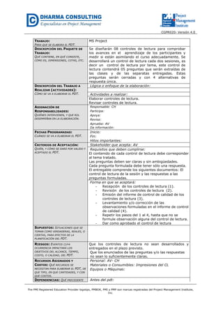 CGPR020- Versión 4.0
The PMI Registered Education Provider logotipo, PMBOK, PMI y PMP son marcas registradas del Project Management Institute,
Inc.
TRABAJO:
PARA QUE SE ELABORA EL PDT.
MS Project
DESCRIPCIÓN DEL PAQUETE DE
TRABAJO:
QUÉ CONTIENE, EN QUÉ CONSISTE,
CÓMO ES, DIMENSIONES, COTAS, ETC.
Se diseñarán 08 controles de lectura para comprobar
los avances en el aprendizaje de los participantes y
medir si están asimilando el curso adecuadamente. Se
desarrollará un control de lectura cada dos sesiones, es
decir un control de lectura por tema, este control de
lectura contendrá 05 preguntas que serán extraídas de
las clases y de las separatas entregadas. Estas
preguntas serán cerradas y con 4 alternativas de
respuesta única.
DESCRIPCIÓN DEL TRABAJO A
REALIZAR (ACTIVIDADES):
CÓMO SE VA A ELABORAR EL PDT.
Lógica o enfoque de la elaboración:
Actividades a realizar:
Elaborar controles de lectura.
Revisar controles de lectura.
ASIGNACIÓN DE
RESPONSABILIDADES:
QUIÉNES INTERVIENEN, Y QUE ROL
DESEMPEÑAN EN LA ELABORACIÓN.
Responsable: CH
Participa:
Apoya:
Revisa:
Aprueba: AV
Da información:
FECHAS PROGRAMADAS:
CUÁNDO SE VA A ELABORAR EL PDT.
Inicio:
Fin:
Hitos importantes:
CRITERIOS DE ACEPTACIÓN:
QUIÉN, Y CÓMO SE DARÁ POR VALIDO Y
ACEPTADO EL PDT.
Stakeholder que acepta: AV
Requisitos que deben cumplirse:
El contenido de cada control de lectura debe corresponder
al tema tratado.
Las preguntas deben ser claras y sin ambigüedades.
Cada pregunta formulada debe tener sólo una respuesta.
El entregable comprende los siguientes documentos: El
control de lectura de la sesión y las respuestas a las
preguntas formuladas.
Forma en que se aceptará:
- Recepción de los controles de lectura (1).
- Revisión de los controles de lectura (2).
- Emisión del informe de control de calidad de los
controles de lectura (3).
- Levantamiento y/o corrección de las
observaciones formuladas en el informe de control
de calidad (4).
- Repetir los pasos del 1 al 4, hasta que no se
formule observación alguna del control de lectura.
- Dar como aprobado el control de lectura
SUPUESTOS: SITUACIONES QUE SE
TOMAN COMO VERDADERAS, REALES, O
CIERTAS, PARA EFECTOS DE LA
PLANIFICACIÓN DEL PDT.
RIESGOS: EVENTOS CUYA
OCURRENCIA IMPACTARÁ LOS
OBJETIVOS DEL ALCANCE, TIEMPO,
COSTO, O CALIDAD, DEL PDT.
Que los controles de lectura no sean desarrollados y
entregados en el plazo previsto.
Que los enunciados de las preguntas y/o las respuestas
no sean lo suficientemente claras.
RECURSOS ASIGNADOS Y
COSTOS: QUÉ RECURSOS SE
NECESITAN PARA ELABORAR EL PDT, DE
QUE TIPO, EN QUE CANTIDADES, Y CON
QUE COSTOS.
Personal: AV- CH
Materiales o Consumibles: Impresiones del CL
Equipos o Máquinas:
DEPENDENCIAS: QUÉ PRECEDENTE Antes del pdt:
 