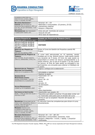 CGPR020- Versión 4.0
The PMI Registered Education Provider logotipo, PMBOK, PMI y PMP son marcas registradas del Project Management Institute,
Inc.
OCURRENCIA IMPACTARÁ LOS
OBJETIVOS DEL ALCANCE, TIEMPO,
COSTO, O CALIDAD, DEL PDT.
RECURSOS ASIGNADOS Y
COSTOS: QUÉ RECURSOS SE
NECESITAN PARA ELABORAR EL PDT, DE
QUE TIPO, EN QUE CANTIDADES, Y CON
QUE COSTOS.
Personal: AV – CH
Materiales o Consumibles: 25 pioners, 25 CD,
impresiones material
Equipos o Máquinas:
DEPENDENCIAS: QUÉ PRECEDENTE
Y SUBSECUENTE TIENE EL PDT.
Antes del pdt: Controles de Lectura
Después del pdt:
Otros tipos de dependencia:
CÓDIGO PAQUETE DE
TRABAJO (PDT): SEGÚN EL PDT.
NOMBRE DEL PAQUETE DE TRABAJO (PDT):
SEGÚN EL PDT
4.2.1.1; 4.2.2.1; 4.2.3.1;
4.2.4.1; 4.2.5.1; 4.2.6.1;
4.2.7.1; 4.2.8.1; 4.2.9.1;
4.2.10.1
DICTADO
OBJETIVO DEL PAQUETE DE
TRABAJO:
PARA QUE SE ELABORA EL PDT.
Dictar el Curso de Gestión de Proyectos usando MS
Project.
DESCRIPCIÓN DEL PAQUETE DE
TRABAJO:
QUÉ CONTIENE, EN QUÉ CONSISTE,
CÓMO ES, DIMENSIONES, COTAS, ETC.
El curso está estructurado en 10 sesiones, siendo
dictadas por el Ing. Antonio Quiroz. Cada sesión tendrá
una duración de 3 horas. Al inicio de cada sesión se
desarrollará el control de lectura correspondiente a la
sesión anterior, por lo que en la sesión 1 no hay control
de lectura. Al final de cada sesión se entregará a los
participantes una encuesta para obtener el feedback de
la sesión.
DESCRIPCIÓN DEL TRABAJO A
REALIZAR (ACTIVIDADES):
CÓMO SE VA A ELABORAR EL PDT.
Lógica o enfoque de la elaboración:
Actividades a realizar:
Realizar la sesión
ASIGNACIÓN DE
RESPONSABILIDADES:
QUIÉNES INTERVIENEN, Y QUE ROL
DESEMPEÑAN EN LA ELABORACIÓN.
Responsable: CH - AV
Participa:
Apoya: DB - DV
Revisa:
Aprueba: AV
Da información:
FECHAS PROGRAMADAS:
CUÁNDO SE VA A ELABORAR EL PDT.
Inicio:
Fin:
Hitos importantes:
CRITERIOS DE ACEPTACIÓN:
QUIÉN, Y CÓMO SE DARÁ POR VALIDO Y
ACEPTADO EL PDT.
Stakeholder que acepta: AV
Requisitos que deben cumplirse: El aula debe contar con
los materiales adecuados para el dictado del curso
Forma en que se aceptará: Reunión del equipo de
proyecto.
SUPUESTOS: SITUACIONES QUE SE
TOMAN COMO VERDADERAS, REALES, O
CIERTAS, PARA EFECTOS DE LA
PLANIFICACIÓN DEL PDT.
El instructor tiene las competencias para dictar el curso
eficientemente.
RIESGOS: EVENTOS CUYA
OCURRENCIA IMPACTARÁ LOS
OBJETIVOS DEL ALCANCE, TIEMPO,
COSTO, O CALIDAD, DEL PDT.
RECURSOS ASIGNADOS Y
COSTOS: QUÉ RECURSOS SE
NECESITAN PARA ELABORAR EL PDT, DE
QUE TIPO, EN QUE CANTIDADES, Y CON
Personal: AV – CH – DB -DV
Materiales o Consumibles: plumones, mota
Equipos o Máquinas: 1 ecran, 1 laptop, 1 proyector
multimedia.
 