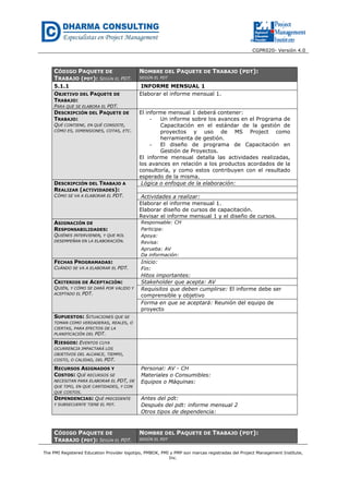 CGPR020- Versión 4.0
The PMI Registered Education Provider logotipo, PMBOK, PMI y PMP son marcas registradas del Project Management Institute,
Inc.
CÓDIGO PAQUETE DE
TRABAJO (PDT): SEGÚN EL PDT.
NOMBRE DEL PAQUETE DE TRABAJO (PDT):
SEGÚN EL PDT
5.1.1 INFORME MENSUAL 1
OBJETIVO DEL PAQUETE DE
TRABAJO:
PARA QUE SE ELABORA EL PDT.
Elaborar el informe mensual 1.
DESCRIPCIÓN DEL PAQUETE DE
TRABAJO:
QUÉ CONTIENE, EN QUÉ CONSISTE,
CÓMO ES, DIMENSIONES, COTAS, ETC.
El informe mensual 1 deberá contener:
- Un informe sobre los avances en el Programa de
Capacitación en el estándar de la gestión de
proyectos y uso de MS Project como
herramienta de gestión.
- El diseño de programa de Capacitación en
Gestión de Proyectos.
El informe mensual detalla las actividades realizadas,
los avances en relación a los productos acordados de la
consultoría, y como estos contribuyen con el resultado
esperado de la misma.
DESCRIPCIÓN DEL TRABAJO A
REALIZAR (ACTIVIDADES):
CÓMO SE VA A ELABORAR EL PDT.
Lógica o enfoque de la elaboración:
Actividades a realizar:
Elaborar el informe mensual 1.
Elaborar diseño de cursos de capacitación.
Revisar el informe mensual 1 y el diseño de cursos.
ASIGNACIÓN DE
RESPONSABILIDADES:
QUIÉNES INTERVIENEN, Y QUE ROL
DESEMPEÑAN EN LA ELABORACIÓN.
Responsable: CH
Participa:
Apoya:
Revisa:
Aprueba: AV
Da información:
FECHAS PROGRAMADAS:
CUÁNDO SE VA A ELABORAR EL PDT.
Inicio:
Fin:
Hitos importantes:
CRITERIOS DE ACEPTACIÓN:
QUIÉN, Y CÓMO SE DARÁ POR VALIDO Y
ACEPTADO EL PDT.
Stakeholder que acepta: AV
Requisitos que deben cumplirse: El informe debe ser
comprensible y objetivo
Forma en que se aceptará: Reunión del equipo de
proyecto
SUPUESTOS: SITUACIONES QUE SE
TOMAN COMO VERDADERAS, REALES, O
CIERTAS, PARA EFECTOS DE LA
PLANIFICACIÓN DEL PDT.
RIESGOS: EVENTOS CUYA
OCURRENCIA IMPACTARÁ LOS
OBJETIVOS DEL ALCANCE, TIEMPO,
COSTO, O CALIDAD, DEL PDT.
RECURSOS ASIGNADOS Y
COSTOS: QUÉ RECURSOS SE
NECESITAN PARA ELABORAR EL PDT, DE
QUE TIPO, EN QUE CANTIDADES, Y CON
QUE COSTOS.
Personal: AV - CH
Materiales o Consumibles:
Equipos o Máquinas:
DEPENDENCIAS: QUÉ PRECEDENTE
Y SUBSECUENTE TIENE EL PDT.
Antes del pdt:
Después del pdt: informe mensual 2
Otros tipos de dependencia:
CÓDIGO PAQUETE DE
TRABAJO (PDT): SEGÚN EL PDT.
NOMBRE DEL PAQUETE DE TRABAJO (PDT):
SEGÚN EL PDT
 