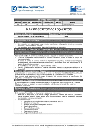 CGPR020- Versión 4.0
The PMI Registered Education Provider logotipo, PMBOK, PMI y PMP son marcas registradas del Project Management Institute,
Inc.
CONTROL DE VERSIONES
Versión Hecha por Revisada por Aprobada por Fecha Motivo
1.0 CH AV AV Versión Original
PPLLAANN DDEE GGEESSTTIIÓÓNN DDEE RREEQQUUIISSIITTOOSS
NOMBRE DEL PROYECTO SIGLAS DEL PROYECTO
PROGRAMA DE CAPACITACIÓN 2007 CASA
ACTIVIDADES DE REQUISITOS: DESCRIBIR CÓMO SE PLANIFICARÁN, SEGUIRÁN Y REPORTARÁN ESTAS
ACTIVIDADES.
- Los requisitos son sugeridos por los principales stakeholders del proyecto, durante el proceso de
iniciación y planificación del proyecto.
- Los requisitos serán descritos en la Matriz de Trazabilidad de Requisitos.
ACTIVIDADES DE GESTIÓN DE CONFIGURACIÓN: DESCRIPCIÓN DE CÓMO SE INICIARÁN LAS
ACTIVIDADES DE CAMBIOS AL PRODUCTO, SERVICIO O REQUISITO; CÓMO SE ANALIZARÁN LOS IMPACTOS; CÓMO SE
RASTREARÁN, MONITOREARÁN, Y REPORTARÁN, Y CUÁLES SON LOS NIVELES DE AUTORIZACIÓN REQUERIDOS PARA
APROBAR DICHOS CAMBIOS.
Para las actividades de cambio al producto, servicio o requisito se realizará lo siguiente:
- Cualquier Stakeholder puede presentar la Solicitud de cambio, donde se detalla el porqué del
cambio solicitado.
- El comité de control de cambios evaluará el impacto en el proyecto (a nivel de costos, tiempos y
alcance) de las solicitudes de cambios presentadas, y reportará si estas son aprobadas o no al
equipo de gestión del proyecto.
- Si el cambio ha sido aprobado, se implementará el cambio.
- Se hará un seguimiento del cambio, para ver los efectos positivos o negativos que tenga en el
proyecto.7
PROCESO DE PRIORIZACIÓN DE REQUISITOS: DESCRIBIR COMO SE PRIORIZARÁN LOS REQUISITOS.
La priorización de los requisitos se realizará en base a la Matriz de Trazabilidad de Requisitos, de
acuerdo al nivel de estabilidad y el grado de complejidad de cada requisito documentado.
Este proceso será realizado por el equipo de gestión del proyecto durante la planificación del
proyecto, y será aprobado por el Sponsor.
MÉTRICAS DEL PRODUCTO: DESCRIBIR LAS MÉTRICAS QUE SE USARÁN Y SUSTENTAR PORQUÉ SE USARÁN.
El grado de satisfacción de los participantes respecto al curso debe ser como mínimo de 4.0 sobre
5.0, caso contrario se realizará un seguimiento de las actividades y se tomarán las acciones
correctivas necesarias.
ESTRUCTURA DE TRAZABILIDAD: DESCRIBIR LOS ATRIBUTOS DE REQUISITOS QUE SE CAPTURARÁN EN LA
MATRIZ DE TRAZABILIDAD Y ESPECIFICAR CONTRA QUE OTROS DOCUMENTOS DE REQUISITOS DEL PROYECTO SE HARÁ
LA TRAZABILIDAD.
En la Matriz de Trazabilidad se documentará la siguiente información:
- Atributos de Requisitos, que incluye: código, descripción, sustento de inclusión, propietario,
fuente, prioridad, versión, estado actual, fecha de cumplimiento, nivel de estabilidad, grado de
complejidad y criterio de aceptación.
- Trazabilidad hacia:
o Necesidades, oportunidades, metas y objetivos del negocio.
o Objetivos del proyecto.
o Alcance del proyecto, entregables del WBS.
o Diseño del producto.
o Desarrollo del producto.
o Estrategia de prueba.
o Escenario de prueba.
o Requerimiento de alto nivel.
 