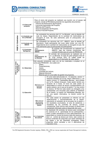 CGPR020- Versión 4.0
The PMI Registered Education Provider logotipo, PMBOK, PMI y PMP son marcas registradas del Project Management Institute,
Inc.
1.5 Cierre del
proyecto
Para el cierre del proyecto se realizará una reunión con el equipo del
proyecto, donde el PM deberá presentar los siguientes documentos:
- Informe de Performance del Proyecto.
- Lecciones Aprendidas del Proyecto.
- Métricas del Proyecto.
- Acta de Aceptación del Proyecto.
- Archivo Final del Proyecto.
FASE2:Contratos
2.1 Contrato con
CC La Moneda
Se contratarán los servicios del C.C “La Moneda”, para el alquiler del
aula de clases. Dependiendo de la cantidad de matriculados se
escogerá el aula. Se está estimando para el presupuesto, 20
participantes.
2.2 Contrato con
ABACO
Se contratarán los servicios del I.S.T. ABACO, para el alquiler de
laboratorio. Cada participante del curso debe contar con una PC.
Dependiendo de la cantidad de matriculados se escogerá el aula. Se
está estimando para el presupuesto 20 participantes
2.3 Contratos
Refrigerios
2.3.1
Concesionario
ABACO
El contrato del concesionario se realizará con
ABACO, bajo las mismas condiciones del
contrato firmado para el curso de PRODUCE.
2.3.2
Concesionario CC
La Moneda
El contrato del concesionario se realizará con el
C.C. La Moneda, el costo de cada refrigerio será de
S/. 9.00 (incluye IGV). El coffee break se
desarrollará en el intermedio de cada sesión.
FASE3:CursoTaller
deGestiónde
Proyectos
3.1 Materiales
Este paquete comprende cada uno de los materiales a emplear en el
curso para PRODUCE , los cuales son :
- Sílabo.
- Presentaciones.
- Casos.
- Formatos.
- Controles de Lectura.
- Material Adicional.
- Material para el curso-taller de gestión de proyectos.
3.2 Ejecución
Del 3.2.1.1 al
3.2.12.1
Dictado
El curso está estructurado en 12 sesiones, siendo 11
sesiones dictadas por el Ing. Arturo Villanueva Li, y la
sesión número 12, Habilidades Blandas, será dictada
por la Ps. Adhara Ampuero. Cada sesión tendrá una
duración de 3 horas. Al inicio de cada sesión se
desarrollará el control de lectura correspondiente a la
sesión anterior, por lo que en la sesión 1 no hay control
de lectura. Al final de cada sesión se entregará a los
participantes una encuesta para obtener el feedback
de la sesión. La sesión de Habilidades Blandas, por
ser una sesión informativa, no tendrá control de
lectura.
Del 3.2.1.2
al 3.2.12.2
Informe de
Sesión
Por cada sesión se presentará un informe con las
observaciones y recomendaciones de la sesión,
adjuntando el resultado de la encuesta de la sesión y
los resultados acumulados, el acta de asistencia, y
resultados de los controles de lectura, cuando
corresponda. Este informe será enviado al cliente para
mantenerlo informado sobre el desarrollo del curso.
FASE4:Cursode
G.PusandoMS
Project2003
4.1 Materiales
4.1.1 Controles
de Lectura
Se diseñarán 08 controles de lectura para comprobar
los avances en el aprendizaje de los participantes y
medir si están asimilando el curso adecuadamente. Se
desarrollará un control de lectura cada dos sesiones, es
decir un control de lectura por tema, este control de
lectura contendrá 05 preguntas que serán extraídas de
las clases y de las separatas entregadas. Estas
preguntas serán cerradas y con 4 alternativas de
respuesta única.
 