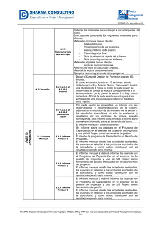 CGPR020- Versión 4.0
The PMI Registered Education Provider logotipo, PMBOK, PMI y PMP son marcas registradas del Project Management Institute,
Inc.
4.1.2
Materiales listo
para entregar
Elaborar los materiales para entregar a los participantes del
curso.
Este paquete comprende los siguientes materiales para
el curso:
Materiales impresos para el cliente:
- Silabo del Curso.
- Presentaciones de las sesiones.
- Casos prácticos cada sesión.
- Caso integrador final.
- Guía de referencia rápida del software.
- Guía de configuración del software.
Materiales digitales para el cliente:
- Lecturas complementarias.
Archivos de inicio de cada caso práctico.
Material de lectura complementario.
Ejemplos de cronogramas de otros proyectos.
4.2 Ejecución
Del 4.2.1.1 al
4.2.10.1
Dictado
Dictar el Curso de Gestión de Proyectos usando MS
Project.
El curso está estructurado en 10 sesiones, siendo
dictadas por el Ing. Antonio Quiroz. Cada sesión tendrá
una duración de 3 horas. Al inicio de cada sesión se
desarrollará el control de lectura correspondiente a la
sesión anterior, por lo que en la sesión 1 no hay control
de lectura. Al final de cada sesión se entregará a los
participantes una encuesta para obtener el feedback
de la sesión.
Del 4.2.1.2 al
4.2.10.2
Informe de
sesión
Por cada sesión se presentará un informe con las
observaciones y recomendaciones de la sesión,
adjuntando el resultado de la encuesta de la sesión y
los resultados acumulados, el acta de asistencia, y
resultados del los controles de lectura, cuando
corresponda. Este informe será enviado al cliente para
mantenerlo informado sobre el desarrollo del curso.
FASE5:
INFORMES
5.1 Informe
Mensual
5.1.1 Informe
Mensual 1
El informe mensual 1 deberá contener:
Un informe sobre los avances en el Programa de
Capacitación en el estándar de la gestión de proyectos
y uso de MS Project como herramienta de gestión.
El diseño de programa de Capacitación en Gestión de
Proyectos.
El informe mensual detalla las actividades realizadas,
los avances en relación a los productos acordados de
la consultoría, y como estos contribuyen con el
resultado esperado de la misma.
5.1.2 Informe
Mensual 2
El informe mensual 2 deberá informar los avances en
el Programa de Capacitación en el estándar de la
gestión de proyectos y uso de MS Project como
herramienta de gestión, efectuados en el segundo mes
del proyecto.
El informe mensual detalla las actividades realizadas,
los avances en relación a los productos acordados de
la consultoría, y como estos contribuyen con el
resultado esperado de la misma.
5.1.3 Informe
Mensual 3
El informe mensual 3 deberá informar los avances en
el Programa de Capacitación en el estándar de la
gestión de proyectos y uso de MS Project como
herramienta de gestión.
El informe mensual detalla las actividades realizadas,
los avances en relación a los productos acordados de
la consultoría, y como estos contribuyen con el
resultado esperado de la misma.
 