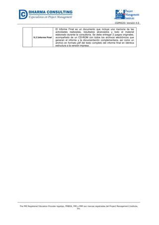 CGPR020- Versión 4.0
The PMI Registered Education Provider logotipo, PMBOK, PMI y PMP son marcas registradas del Project Management Institute,
Inc.
5.2 Informe Final
El Informe Final es un documento que incluye una memoria de las
actividades realizadas, resultados alcanzados y todo el material
elaborado durante la consultoría. Se debe entregar 2 juegos originales,
acompañado de un CD-ROM con todos los archivos electrónicos que
generan el informe y la documentación complementaria, así como un
archivo en formato pdf del texto completo del informe final en idéntica
estructura a la versión impresa.
 
