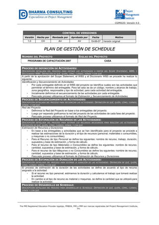 CGPR020- Versión 4.0
The PMI Registered Education Provider logotipo, PMBOK, PMI y PMP son marcas registradas del Project Management Institute,
Inc.
CONTROL DE VERSIONES
Versión Hecha por Revisada por Aprobada por Fecha Motivo
1.0 CH AV AV 19-06-07 Versión original
PPLLAANN DDEE GGEESSTTIIÓÓNN DDEE SSCCHHEEDDUULLEE
NOMBRE DEL PROYECTO SIGLAS DEL PROYECTO
PROGRAMA DE CAPACITACIÓN 2007 CASA
PROCESO DE DEFINICIÓN DE ACTIVIDADES:
DESCRIPCIÓN DETALLADA DEL PROCESO PARA DEFINIR LAS ACTIVIDADES A PARTIR DEL SCOPE STATEMENT, WBS, Y
DICCIONARIO WBS. DEFINICIÓN DE QUÉ, QUIÉN, CÓMO, CUÁNDO, DÓNDE Y CON QUÉ.
A partir de la aprobación del Scope Statement, el WBS y el Diccionario WBS se procede ha realizar lo
siguiente:
Identificación y Secuenciamiento de Actividades
- Por cada entregable definido en el WBS del proyecto se identifica cuales son las actividades que
permitirán el término del entregable. Para tal caso se da un código, nombre y alcance de trabajo,
zona geográfica, responsable y tipo de actividad, para cada actividad del entregable.
- Inicialmente definimos el secuenciamiento de las actividades por cada entregable.
- Para este proceso utilizamos el formato de Estimación y Secuenciamiento de Actividades.
PROCESO DE SECUENCIAMIENTO DE ACTIVIDADES:
DESCRIPCIÓN DETALLADA DEL PROCESO PARA SECUENCIAR LAS ACTIVIDADES. DEFINICIÓN DE QUÉ, QUIÉN, CÓMO, CUÁNDO,
DÓNDE, Y CON QUÉ.
Red del Proyecto
- Definimos la Red del Proyecto en base a los entregables del proyecto.
- Luego por separado graficamos la red del proyecto de las actividades de cada fase del proyecto.
- Para este proceso utilizamos el formato de Red del Proyecto.
PROCESO DE ESTIMACIÓN DE RECURSOS DE LAS ACTIVIDADES:
DESCRIPCIÓN DETALLADA DEL PROCESO PARA ESTIMAR LOS RECURSOS NECESARIOS PARA REALIZAR LAS ACTIVIDADES.
DEFINICIÓN DE QUÉ, QUIÉN, CÓMO, CUÁNDO, DÓNDE, Y CON QUÉ.
Estimación de Recursos y Duraciones
- En base a los entregables y actividades que se han identificado para el proyecto se procede a
realizar las estimaciones de la duración y el tipo de recursos (personal, materiales o consumibles,
y maquinas o no consumibles).
- Para el Recurso de tipo Personal se define los siguientes: nombre de recurso, trabajo, duración,
supuestos y base de estimación, y forma de cálculo.
- Para el recurso de tipo Materiales o Consumibles se define los siguientes: nombre de recurso,
cantidad, supuestos y base de estimación, y forma de cálculo.
- Para el recurso de tipo Máquinas o no Consumibles se define los siguientes: nombre de recurso,
cantidad, supuestos y base de estimación, y forma de cálculo.
- Para este proceso utilizamos el formato de Estimación de Recursos y Duraciones.
PROCESO DE ESTIMACIÓN DE DURACIÓN DE LAS ACTIVIDADES:
DESCRIPCIÓN DETALLADA DEL PROCESO PARA ESTIMAR LA DURACIÓN DE LAS ACTIVIDADES. DEFINICIÓN DE QUÉ, QUIÉN,
CÓMO, CUÁNDO, DÓNDE, Y CON QUÉ.
El proceso de estimación de la duración de las actividades se define de acuerdo al tipo de recurso
asignado a la actividad:
- Si el recurso es tipo personal, estimamos la duración y calculamos el trabajo que tomará realizar
la actividad.
- En cambio si el tipo de recurso es material o maquinas, se define la cantidad que se utilizará para
realizar la actividad.
PROCESO DE DESARROLLO DE SCHEDULE:
DESCRIPCIÓN DETALLADA DEL PROCESO PARA DESARROLLAR EL SCHEDULE. DEFINICIÓN DE QUÉ, QUIÉN, CÓMO, CUÁNDO,
DÓNDE Y CON QUÉ.
 