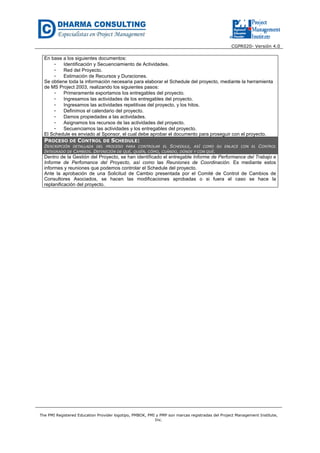CGPR020- Versión 4.0
The PMI Registered Education Provider logotipo, PMBOK, PMI y PMP son marcas registradas del Project Management Institute,
Inc.
En base a los siguientes documentos:
- Identificación y Secuenciamiento de Actividades.
- Red del Proyecto.
- Estimación de Recursos y Duraciones.
Se obtiene toda la información necesaria para elaborar el Schedule del proyecto, mediante la herramienta
de MS Project 2003, realizando los siguientes pasos:
- Primeramente exportamos los entregables del proyecto.
- Ingresamos las actividades de los entregables del proyecto.
- Ingresamos las actividades repetitivas del proyecto, y los hitos.
- Definimos el calendario del proyecto.
- Damos propiedades a las actividades.
- Asignamos los recursos de las actividades del proyecto.
- Secuenciamos las actividades y los entregables del proyecto.
El Schedule es enviado al Sponsor, el cual debe aprobar el documento para proseguir con el proyecto.
PROCESO DE CONTROL DE SCHEDULE:
DESCRIPCIÓN DETALLADA DEL PROCESO PARA CONTROLAR EL SCHEDULE, ASÍ COMO SU ENLACE CON EL CONTROL
INTEGRADO DE CAMBIOS. DEFINICIÓN DE QUÉ, QUIÉN, CÓMO, CUÁNDO, DÓNDE Y CON QUÉ.
Dentro de la Gestión del Proyecto, se han identificado el entregable Informe de Performance del Trabajo e
Informe de Perfomance del Proyecto, así como las Reuniones de Coordinación. Es mediante estos
informes y reuniones que podemos controlar el Schedule del proyecto.
Ante la aprobación de una Solicitud de Cambio presentada por el Comité de Control de Cambios de
Consultores Asociados, se hacen las modificaciones aprobadas o si fuera el caso se hace la
replanificación del proyecto.
 