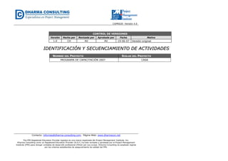 CGPR020- Versión 4.0
Contacto: informes@dharma-consulting.com, Página Web: www.dharmacon.net
The PMI Registered Education Provider logotipo es una marca registrada del Project Management Institute, Inc.
Dharma Consulting como un Registered Education Provider (R.E.P.) ha sido revisada y aprobada por el Project Management
Institute (PMI) para otorgar unidades de desarrollo profesional (PDUs) por sus cursos. Dharma Consulting ha aceptado regirse
por los criterios establecidos de aseguramiento de calidad del PMI.
CONTROL DE VERSIONES
Versión Hecha por Revisada por Aprobada por Fecha Motivo
1.0 CH AV AV 19-06-07 Versión original
IIDDEENNTTIIFFIICCAACCIIÓÓNN YY SSEECCUUEENNCCIIAAMMIIEENNTTOO DDEE AACCTTIIVVIIDDAADDEESS
NOMBRE DEL PROYECTO SIGLAS DEL PROYECTO
PROGRAMA DE CAPACITACIÓN 2007 CASA
 
