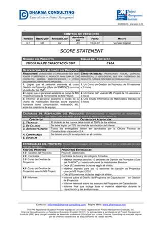 CGPR020- Versión 4.0
Contacto: informes@dharma-consulting.com, Página Web: www.dharmacon.net
The PMI Registered Education Provider logotipo es una marca registrada del Project Management Institute, Inc.
Dharma Consulting como un Registered Education Provider (R.E.P.) ha sido revisada y aprobada por el Project Management
Institute (PMI) para otorgar unidades de desarrollo profesional (PDUs) por sus cursos. Dharma Consulting ha aceptado regirse
por los criterios establecidos de aseguramiento de calidad del PMI.
-
CONTROL DE VERSIONES
Versión Hecha por Revisada por
Aprobada
por
Fecha Motivo
0.1 CH AV AV 18-07-07 Versión original
SSCCOOPPEE SSTTAATTEEMMEENNTT
NOMBRE DEL PROYECTO SIGLAS DEL PROYECTO
PROGRAMA DE CAPACITACIÓN 2007 CASA
DESCRIPCIÓN DEL ALCANCE DEL PRODUCTO
REQUISITOS: CONDICIONES O CAPACIDADES QUE DEBE
POSEER O SATISFACER EL PRODUCTO PARA CUMPLIR CON
CONTRATOS, NORMAS, ESPECIFICACIONES, U OTROS
DOCUMENTOS FORMALMENTE IMPUESTOS.
CARACTERÍSTICAS: PROPIEDADES FÍSICAS, QUÍMICAS,
ENERGÉTICAS, O SICOLÓGICAS, QUE SON DISTINTIVAS DEL
PRODUCTO, Y/O QUE DESCRIBEN SU SINGULARIDAD.
1. Lograr que el personal asistente al curso
Gestión de Proyectos (Guia del PMBOK
®
) conozca
el estándar del PMI
®
.
1. Un Curso de Gestión de Proyectos de 10 sesiones
x 3 horas.
2. Lograr que el personal asistente al curso de MS
Project conozca la herramienta de MS Project.
2. Un Curso G.P usando MS Project de 10 sesiones x
3 horas
3. Informar al personal asistente a través de la
charla de Habilidades Blandas sobre aspectos
humanos como comunicación, motivación, etc.
entre los miembros de equipo.
3. Una Charla Informativa de Habilidades Blandas de
3 horas
CRITERIOS DE ACEPTACIÓN DEL PRODUCTO: ESPECIFICACIONES O REQUISITOS DE RENDIMIENTO,
FUNCIONALIDAD, ETC., QUE DEBEN CUMPLIRSE ANTES QUE SE ACEPTE EL PRODUCTO DEL PROYECTO.
CONCEPTOS CRITERIOS DE ACEPTACIÓN
1. TÉCNICOS El dictado de los cursos debe cubrir el 100% de los sílabos.
2. DE CALIDAD Se debe lograr un 70% de nivel de satisfacción del cliente.
3. ADMINISTRATIVOS Todos los entregables deben ser aprobados por la Oficina Técnica de
Constructores Asociados S.A.
4. COMERCIALES Se deberá cumplir lo estipulado en el contrato.
5. SOCIALES
ENTREGABLES DEL PROYECTO: PRODUCTOS ENTREGABLES INTERMEDIOS Y FINALES QUE SE GENERARÁN EN CADA
FASE DEL PROYECTO.
FASE DEL PROYECTO PRODUCTOS ENTREGABLES
1.0 Gestión del Proyecto. Proyecto Gestionado.
2.0 Contratos. Contratos de local y de refrigerio firmados.
3.0 Curso de Gestión de
Proyectos.
- Material impreso para las 10 sesiones de Gestión de Proyectos (Guia
del PMBOK
®
y 1 sesión adicional de Habilidades Blandas
- Doce (12) sesiones dictadas según el sílabo.
4.0 Curso de Gestión de
Proyectos usando MS Project.
- Material impreso para las 10 sesiones de Gestión de Proyectos
usando MS Project 2003.
- Diez (10) sesiones dictadas según el sílabo.
5.0 Informes. - Informe sobre el Diseño del Programa de Capacitación en Gestión
de Proyectos.
- Informe mensual sobre los avances del Programa de Capacitación.
- Informe final que incluye todo el material elaborado durante la
capacitación y las evaluaciones.
 