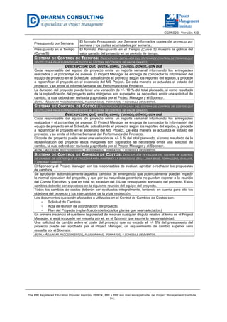 CGPR020- Versión 4.0
The PMI Registered Education Provider logotipo, PMBOK, PMI y PMP son marcas registradas del Project Management Institute,
Inc.
Presupuesto por Semana
El formato Presupuesto por Semana informa los costes del proyecto por
semana y los costes acumulados por semana..
Presupuesto en el Tiempo
(Curva S)
El formato Presupuesto en el Tiempo (Curva S) muestra la gráfica del
valor ganado del proyecto en un periodo de tiempo.
SISTEMA DE CONTROL DE TIEMPOS: DESCRIPCIÓN DETALLADA DEL SISTEMA DE CONTROL DE TIEMPOS QUE
SE UTILIZARÁ PARA SUMINISTRAR DATOS AL SISTEMA DE CONTROL DE VALOR GANADO.
DESCRIPCIÓN: QUÉ, QUIÉN, CÓMO, CUÁNDO, DÓNDE, CON QUÉ
Cada responsable del equipo de proyecto emite un reporte semanal informando los entregables
realizados y el porcentaje de avance. El Project Manager se encarga de compactar la información del
equipo de proyecto en el Schedule, actualizando el proyecto según los reportes del equipo, y procede
a replanificar el proyecto en el escenario del MS Project. De esta manera se actualiza el estado del
proyecto, y se emite el Informe Semanal del Performance del Proyecto.
La duración del proyecto puede tener una variación de +/- 10 % del total planeado, si como resultado
de la replanificación del proyecto estos márgenes son superados se necesitará emitir una solicitud de
cambio, la cual deberá ser revisada y aprobada por el Project Manager y el Sponsor.
NOTA.- ADJUNTAR PROCEDIMIENTOS, FLUJOGRAMAS, FORMATOS, Y SCHEDULE DE EVENTOS.
SISTEMA DE CONTROL DE COSTOS: DESCRIPCIÓN DETALLADA DEL SISTEMA DE CONTROL DE COSTOS QUE
SE UTILIZARÁ PARA SUMINISTRAR DATOS AL SISTEMA DE CONTROL DE VALOR GANADO.
DESCRIPCIÓN: QUÉ, QUIÉN, CÓMO, CUÁNDO, DÓNDE, CON QUÉ
Cada responsable del equipo de proyecto emite un reporte semanal informando los entregables
realizados y el porcentaje de avance. El Project Manager se encarga de compactar la información del
equipo de proyecto en el Schedule, actualizando el proyecto según los reportes del equipo, y procede
a replanificar el proyecto en el escenario del MS Project. De esta manera se actualiza el estado del
proyecto, y se emite el Informe Semanal del Performance del Proyecto.
El coste del proyecto puede tener una variación de +/- 5 % del total planeado, si como resultado de la
replanificación del proyecto estos márgenes son superados se necesitará emitir una solicitud de
cambio, la cual deberá ser revisada y aprobada por el Project Manager y el Sponsor.
NOTA.- ADJUNTAR PROCEDIMIENTOS, FLUJOGRAMAS, FORMATOS, Y SCHEDULE DE EVENTOS.
SISTEMA DE CONTROL DE CAMBIOS DE COSTOS: DESCRIPCIÓN DETALLADA DEL SISTEMA DE CONTROL
DE CAMBIOS DE COSTOS QUE SE UTILIZARÁ PARA MANTENER LA INTEGRIDAD DE LA LINEA BASE, FORMALIZAR, EVALUAR,
Y APROBAR CAMBIOS.
El Sponsor y el Project Manager son los responsables de evaluar, aprobar o rechazar las propuestas
de cambios.
Se aprobarán automáticamente aquellos cambios de emergencia que potencialmente puedan impedir
la normal ejecución del proyecto, y que por su naturaleza perentoria no puedan esperar a la reunión
del Comité Ejecutivo, y que en total no excedan del 5% del presupuesto aprobado del proyecto. Estos
cambios deberán ser expuestos en la siguiente reunión del equipo del proyecto.
Todos los cambios de costos deberán ser evaluados integralmente, teniendo en cuenta para ello los
objetivos del proyecto y los intercambios de la triple restricción.
Los documentos que serán afectados o utilizados en el Control de Cambios de Costos son:
- Solicitud de Cambios.
- Acta de reunión de coordinación del proyecto.
- Plan del Proyecto (replanficación de todos los planes que sean afectados)
En primera instancia el que tiene la potestad de resolver cualquier disputa relativa al tema es el Project
Manager, si está no puede ser resuelta por el, es el Sponsor que asume la responsabilidad.
Una solicitud de cambio sobre el coste del proyecto que no exceda el +/- 5% del presupuesto del
proyecto puede ser aprobada por el Project Manager, un requerimiento de cambio superior será
resuelta por el Sponsor.
NOTA.- ADJUNTAR PROCEDIMIENTOS, FLUJOGRAMAS, FORMATOS, Y SCHEDULE DE EVENTOS.
 