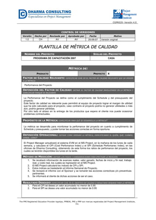CGPR020- Versión 4.0
The PMI Registered Education Provider logotipo, PMBOK, PMI y PMP son marcas registradas del Project Management Institute,
Inc.
CONTROL DE VERSIONES
Versión Hecha por Revisada por Aprobada por Fecha Motivo
1.0 CH AV AV 20-06-07 Versión original
PPLLAANNTTIILLLLAA DDEE MMÉÉTTRRIICCAA DDEE CCAALLIIDDAADD
NOMBRE DEL PROYECTO SIGLAS DEL PROYECTO
PROGRAMA DE CAPACITACIÓN 2007 CASA
MÉTRICA DE:
PRODUCTO PROYECTO X
FACTOR DE CALIDAD RELEVANTE: ESPECIFICAR CUÁL ES EL FACTOR DE CALIDAD RELEVANTE QUE DA ORIGEN
A LA MÉTRICA
Performance del Proyecto
DEFINICIÓN DEL FACTOR DE CALIDAD: DEFINIR EL FACTOR DE CALIDAD INVOLUCRADO EN LA MÉTRICA Y
ESPECIFICAR PORQUÉ ES RELEVANTE
La Perfomance del Proyecto se define como el cumplimiento del Schedule y del presupuesto del
proyecto.
Este factor de calidad es relevante pues permitirá al equipo de proyecto lograr el margen de utilidad
que ha sido calculado para el proyecto, caso contrario el proyecto podría no generar utilidades o más
aún, podría generar pérdidas.
Por otro lado el atraso en la entrega de los productos que espera el cliente nos puede ocasionar
problemas contractuales.
PROPÓSITO DE LA MÉTRICA: ESPECIFICAR PARA QUÉ SE DESARROLLA LA MÉTRICA?
La métrica se desarrolla para monitorear la perfomance del proyecto en cuanto a cumplimiento de
Schedule y presupuesto, y poder tomar las acciones correctas en forma oportuna.
DEFINICIÓN OPERACIONAL: DEFINIR COMO OPERARÁ LA MÉTRICA, ESPECIFICANDO EL QUIÉN, QUÉ, CUÁNDO,
DÓNDE, CÓMO?
El Project Manager actualizará el sistema EVM en el MS Project, en la mañana de los lunes de cada
semana, y calculara el CPI (Cost Perfomance Index) y el SPI (Schedule Perfomanec Index), en las
oficinas de Dharma Consulting, obteniendo de esta forma los ratios de perfomance del proyecto, los
cuales se tendrán disponibles los lunes en la tarde.
MÉTODO DE MEDICIÓN: DEFINIR LOS PASOS Y CONSIDERACIONES PARA EFECTUAR LA MEDICIÓN
1. Se recabará información de avances reales, valor ganado, fechas de inicio y fin real, trabajo
real, y costo real, los cuales se ingresarán en el MS Project.
2. El MS Project calculará los índices de CPI y SPI.
3. Estos índices se trasladarán al Informe Semanal de Proyecto.
4. Se revisará el informe con el Sponsor y se tomarán las acciones correctivas y/o preventivas
pertinentes.
5. Se informará al cliente de dichas acciones de ser el caso.
RESULTADO DESEADO: ESPECIFICAR CUÁL ES EL OBJETIVO DE CALIDAD O RESULTADO DESEADO PARA LA MÉTRICA
1. Para el CPI se desea un valor acumulado no menor de 0.95
2. Para el SPI se desea una valor acumulado no menor de 0.95
 