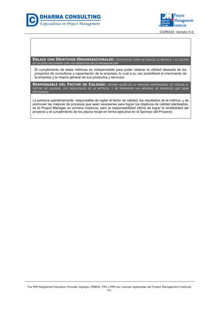 CGPR020- Versión 4.0
The PMI Registered Education Provider logotipo, PMBOK, PMI y PMP son marcas registradas del Project Management Institute,
Inc.
ENLACE CON OBJETIVOS ORGANIZACIONALES: ESPECIFICAR CÓMO SE ENLAZA LA MÉTRICA Y EL FACTOR
DE CALIDAD RELEVANTE CON LOS OBJETIVOS DE LA ORGANIZACIÓN
El cumplimiento de éstas métricas es indispensable para poder obtener la utilidad deseada de los
proyectos de consultoría y capacitación de la empresa, lo cual a su vez posibilitará el crecimiento de
la empresa y la mejora general de sus productos y servicios.
RESPONSABLE DEL FACTOR DE CALIDAD: DEFINIR QUIÉN ES LA PERSONA RESPONSABLE DE VIGILAR EL
FACTOR DE CALIDAD, LOS RESULTADOS DE LA MÉTRICA, Y DE PROMOVER LAS MEJORAS DE PROCESOS QUE SEAN
NECESARIAS
La persona operativamente responsable de vigilar el factor de calidad, los resultados de la métrica, y de
promover las mejoras de procesos que sean necesarias para lograr los objetivos de calidad planteados,
es el Project Manager en primera instancia, pero la responsabilidad última de lograr la rentabilidad del
proyecto y el cumplimiento de los plazos recae en forma ejecutiva en el Sponsor del Proyecto.
 