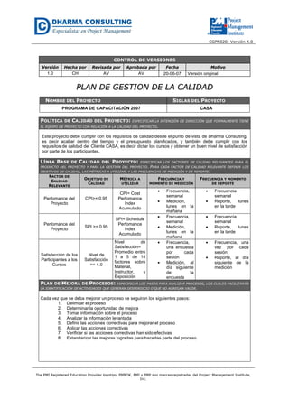CGPR020- Versión 4.0
The PMI Registered Education Provider logotipo, PMBOK, PMI y PMP son marcas registradas del Project Management Institute,
Inc.
CONTROL DE VERSIONES
Versión Hecha por Revisada por Aprobada por Fecha Motivo
1.0 CH AV AV 20-06-07 Versión original
PPLLAANN DDEE GGEESSTTIIOONN DDEE LLAA CCAALLIIDDAADD
NOMBRE DEL PROYECTO SIGLAS DEL PROYECTO
PROGRAMA DE CAPACITACIÓN 2007 CASA
POLÍTICA DE CALIDAD DEL PROYECTO: ESPECIFICAR LA INTENCIÓN DE DIRECCIÓN QUE FORMALMENTE TIENE
EL EQUIPO DE PROYECTO CON RELACIÓN A LA CALIDAD DEL PROYECTO.
Este proyecto debe cumplir con los requisitos de calidad desde el punto de vista de Dharma Consulting,
es decir acabar dentro del tiempo y el presupuesto planificados, y también debe cumplir con los
requisitos de calidad del Cliente CASA, es decir dictar los cursos y obtener un buen nivel de satisfacción
por parte de los participantes.
LÍNEA BASE DE CALIDAD DEL PROYECTO: ESPECIFICAR LOS FACTORES DE CALIDAD RELEVANTES PARA EL
PRODUCTO DEL PROYECTO Y PARA LA GESTIÓN DEL PROYECTO. PARA CADA FACTOR DE CALIDAD RELEVANTE DEFINIR LOS
OBJETIVOS DE CALIDAD, LAS MÉTRICAS A UTILIZAR, Y LAS FRECUENCIAS DE MEDICIÓN Y DE REPORTE.
FACTOR DE
CALIDAD
RELEVANTE
OBJETIVO DE
CALIDAD
MÉTRICA A
UTILIZAR
FRECUENCIA Y
MOMENTO DE MEDICIÓN
FRECUENCIA Y MOMENTO
DE REPORTE
Perfomance del
Proyecto
CPI>= 0.95
CPI= Cost
Perfomance
Index
Acumulado
• Frecuencia,
semanal
• Medición,
lunes en la
mañana
• Frecuencia
semanal
• Reporte, lunes
en la tarde
Perfomance del
Proyecto
SPI >= 0.95
SPI= Schedule
Perfomance
Index
Acumulado
• Frecuencia,
semanal
• Medición,
lunes en la
mañana
• Frecuencia
semanal
• Reporte, lunes
en la tarde
Satisfacción de los
Participantes a los
Cursos
Nivel de
Satisfacción
>= 4.0
Nivel de
Satisfacción=
Promedio entre
1 a 5 de 14
factores sobre
Material,
Instructor, y
Exposición
• Frecuencia,
una encuesta
por cada
sesión
• Medición, al
día siguiente
de la
encuesta
• Frecuencia, una
vez por cada
sesión
• Reporte, al día
siguiente de la
medición
PLAN DE MEJORA DE PROCESOS: ESPECIFICAR LOS PASOS PARA ANALIZAR PROCESOS, LOS CUALES FACILITARÁN
LA IDENTIFICACIÓN DE ACTIVIDADES QUE GENERAN DESPERDICIO O QUE NO AGREGAN VALOR.
Cada vez que se deba mejorar un proceso se seguirán los siguientes pasos:
1. Delimitar el proceso
2. Determinar la oportunidad de mejora
3. Tomar información sobre el proceso
4. Analizar la información levantada
5. Definir las acciones correctivas para mejorar el proceso
6. Aplicar las acciones correctivas
7. Verificar si las acciones correctivas han sido efectivas
8. Estandarizar las mejoras logradas para hacerlas parte del proceso
 