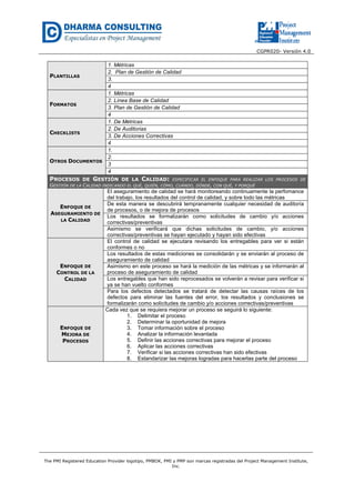 CGPR020- Versión 4.0
The PMI Registered Education Provider logotipo, PMBOK, PMI y PMP son marcas registradas del Project Management Institute,
Inc.
PLANTILLAS
1. Métricas
2. Plan de Gestión de Calidad
3.
4
FORMATOS
1. Métricas
2. Línea Base de Calidad
3. Plan de Gestión de Calidad
4
CHECKLISTS
1. De Métricas
2. De Auditorias
3. De Acciones Correctivas
4
OTROS DOCUMENTOS
1.
2.
3
4
PROCESOS DE GESTIÓN DE LA CALIDAD: ESPECIFICAR EL ENFOQUE PARA REALIZAR LOS PROCESOS DE
GESTIÓN DE LA CALIDAD INDICANDO EL QUÉ, QUIÉN, CÓMO, CUÁNDO, DÓNDE, CON QUÉ, Y PORQUÉ
ENFOQUE DE
ASEGURAMIENTO DE
LA CALIDAD
El aseguramiento de calidad se hará monitoreando continuamente la perfomance
del trabajo, los resultados del control de calidad, y sobre todo las métricas
De esta manera se descubrirá tempranamente cualquier necesidad de auditoría
de procesos, o de mejora de procesos
Los resultados se formalizarán como solicitudes de cambio y/o acciones
correctivas/preventivas
Asimismo se verificará que dichas solicitudes de cambio, y/o acciones
correctivas/preventivas se hayan ejecutado y hayan sido efectivas
ENFOQUE DE
CONTROL DE LA
CALIDAD
El control de calidad se ejecutara revisando los entregables para ver si están
conformes o no
Los resultados de estas mediciones se consolidarán y se enviarán al proceso de
aseguramiento de calidad
Asimismo en este proceso se hará la medición de las métricas y se informarán al
proceso de aseguramiento de calidad
Los entregables que han sido reprocesados se volverán a revisar para verificar si
ya se han vuelto conformes
Para los defectos detectados se tratará de detectar las causas raíces de los
defectos para eliminar las fuentes del error, los resultados y conclusiones se
formalizarán como solicitudes de cambio y/o acciones correctivas/preventivas
ENFOQUE DE
MEJORA DE
PROCESOS
Cada vez que se requiera mejorar un proceso se seguirá lo siguiente:
1. Delimitar el proceso
2. Determinar la oportunidad de mejora
3. Tomar información sobre el proceso
4. Analizar la información levantada
5. Definir las acciones correctivas para mejorar el proceso
6. Aplicar las acciones correctivas
7. Verificar si las acciones correctivas han sido efectivas
8. Estandarizar las mejoras logradas para hacerlas parte del proceso
 