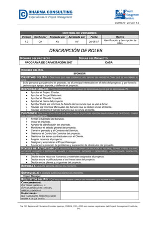 CGPR020- Versión 4.0
The PMI Registered Education Provider logotipo, PMBOK, PMI y PMP son marcas registradas del Project Management Institute,
Inc.
CONTROL DE VERSIONES
Versión Hecha por Revisada por Aprobada por Fecha Motivo
1.0 CH AV AV 20-06-07
Identificación y descripción de
roles.
DDEESSCCRRIIPPCCIIÓÓNN DDEE RROOLLEESS
NOMBRE DEL PROYECTO SIGLAS DEL PROYECTO
PROGRAMA DE CAPACITACIÓN 2007 CASA
NOMBRE DEL ROL
SPONSOR
OBJETIVOS DEL ROL: OBJETIVOS QUE DEBE LOGRAR EL ROL DENTRO DEL PROYECTO (PARA QUÉ SE HA CREADO EL
ROL).
Es la persona que patrocina el proyecto, es el principal interesado en el éxito del proyecto, y por tanto la
persona que apoya, soporta, y defiende el proyecto.
RESPONSABILIDADES: TEMAS PUNTUALES POR LOS CUALES ES RESPONSABLE (¿DE QUÉ ES RESPONSABLE?).
• Aprobar el Project Charter.
• Aprobar el Scope Statement.
• Aprobar el Plan de Proyecto.
• Aprobar el cierre del proyecto.
• Aprobar todos los Informes de Sesión de los cursos que se van a dictar.
• Revisar los Informes Mensuales del Servicio que se deben enviar al cliente.
• Revisar el Informe Final del Servicio que se envía al cliente.
FUNCIONES: FUNCIONES ESPECÍFICAS QUE DEBE CUMPLIR (¿QUÉ DEBE REALIZAR PARA LOGRAR SUS OBJETIVOS Y CUBRIR
SUS RESPONSABILIDADES?).
• Firmar el Contrato del Servicio.
• Iniciar el proyecto.
• Aprobar la planificación del proyecto.
• Monitorear el estado general del proyecto.
• Cerrar el proyecto y el Contrato del Servicio.
• Gestionar el Control de Cambios del proyecto.
• Gestionar los temas contractuales con el Cliente.
• Asignar recursos al proyecto.
• Designar y empoderar al Project Manager.
• Ayudar en la solución de problemas y superación de obstáculos del proyecto.
NIVELES DE AUTORIDAD: QUÉ DECISIONES PUEDE TOMAR CON RELACIÓN AL ALCANCE, TIEMPO, COSTO, CALIDAD,
RECURSOS HUMANOS Y MATERIALES, PLANES Y PROGRAMAS, INFORMES Y ENTREGABLES, ADQUISICIONES, CONTRATOS,
PROVEEDORES, ETC.
• Decide sobre recursos humanos y materiales asignados al proyecto.
• Decide sobre modificaciones a las líneas base del proyecto.
• Decide sobre planes y programas del proyecto.
REPORTA A: A QUIÉN REPORTA DENTRO DEL PROYECTO.
SUPERVISA A: A QUIÉNES SUPERVISA DENTRO DEL PROYECTO.
Project Manager
REQUISITOS DEL ROL: QUÉ REQUISITOS DEBEN CUMPLIR LAS PERSONAS QUE ASUMAN EL ROL.
CONOCIMIENTOS:
QUÉ TEMAS, MATERIAS, O
ESPECIALIDADES DEBE CONOCER,
MANEJAR O DOMINAR.
HABILIDADES:
QUÉ HABILIDADES ESPECÍFICAS DEBE
POSEER Y EN QUÉ GRADO.
 