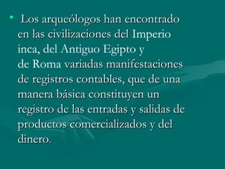 •   Los arqueólogos han encontradoLos arqueólogos han encontrado
en las civilizaciones del en las civilizaciones del Imperio
inca, del Antiguo Egipto y
de Roma variadas manifestaciones variadas manifestaciones
de registros contables, que de unade registros contables, que de una
manera básica constituyen unmanera básica constituyen un
registro de las entradas y salidas deregistro de las entradas y salidas de
productos comercializados y delproductos comercializados y del
dinerodinero. . 
 
