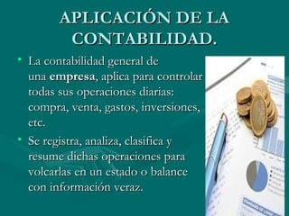 APLICACIÓN DE LAAPLICACIÓN DE LA
CONTABILIDAD.CONTABILIDAD.
• La contabilidad general deLa contabilidad general de
una una empresaempresa, aplica para controlar, aplica para controlar
todas sus operaciones diarias:todas sus operaciones diarias:
compra, venta, gastos, inversiones,compra, venta, gastos, inversiones,
etc.etc.
• Se registra, analiza, clasifica ySe registra, analiza, clasifica y
resume dichas operaciones pararesume dichas operaciones para
volcarlas en un estado o balancevolcarlas en un estado o balance
con información veraz.con información veraz.
 
