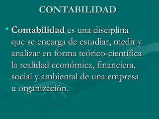 CONTABILIDADCONTABILIDAD
• ContabilidadContabilidad es una disciplina es una disciplina
que se encarga de estudiar, medir yque se encarga de estudiar, medir y
analizar en forma teórico-científicaanalizar en forma teórico-científica
la realidad económica, financiera,la realidad económica, financiera,
social y ambiental de una empresasocial y ambiental de una empresa
u organización.u organización.
 