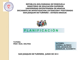 REPÚBLICA BOLIVARIANA DEVENEZUELA
MINISTERIO DE EDUCACIÓN SUPERIOR
UNIVERSIDAD BICENTENARIA DE ARAGUA
DECANATO DE INVESTIGACION, EXTENCIONY POSTGRADO
SAN JOAQUIN DETURMERO – ESTADO ARAGUA
P L A N I F I C A C I Ó N
TUTORA:
PROF. RUIZ, DELFINA AUTORES:
CORREA, ALFREDO
SILVA, JACQUELINE
GONZALEZ, ELIZABETH
SAN JOAQUIN DETURMERO, JUNIO DE 2014
 