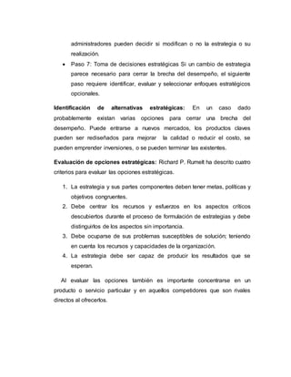 administradores pueden decidir si modifican o no la estrategia o su
realización.
 Paso 7: Toma de decisiones estratégicas Si un cambio de estrategia
parece necesario para cerrar la brecha del desempeño, el siguiente
paso requiere identificar, evaluar y seleccionar enfoques estratégicos
opcionales.
Identificación de alternativas estratégicas: En un caso dado
probablemente existan varias opciones para cerrar una brecha del
desempeño. Puede entrarse a nuevos mercados, los productos claves
pueden ser rediseñados para mejorar la calidad o reducir el costo, se
pueden emprender inversiones, o se pueden terminar las existentes.
Evaluación de opciones estratégicas: Richard P. Rumelt ha descrito cuatro
criterios para evaluar las opciones estratégicas.
1. La estrategia y sus partes componentes deben tener metas, políticas y
objetivos congruentes.
2. Debe centrar los recursos y esfuerzos en los aspectos críticos
descubiertos durante el proceso de formulación de estrategias y debe
distinguirlos de los aspectos sin importancia.
3. Debe ocuparse de sus problemas susceptibles de solución; teniendo
en cuenta los recursos y capacidades de la organización.
4. La estrategia debe ser capaz de producir los resultados que se
esperan.
Al evaluar las opciones también es importante concentrarse en un
producto o servicio particular y en aquellos competidores que son rivales
directos al ofrecerlos.
 