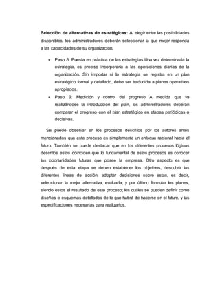 Selección de alternativas de estratégicas: Al elegir entre las posibilidades
disponibles, los administradores deberán seleccionar la que mejor responda
a las capacidades de su organización.
 Paso 8: Puesta en práctica de las estrategias Una vez determinada la
estrategia, es preciso incorporarla a las operaciones diarias de la
organización. Sin importar si la estrategia se registra en un plan
estratégico formal y detallado, debe ser traducida a planes operativos
apropiados.
 Paso 9: Medición y control del progreso A medida que va
realizándose la introducción del plan, los administradores deberán
comparar el progreso con el plan estratégico en etapas periódicas o
decisivas.
Se puede observar en los procesos descritos por los autores antes
mencionados que este proceso es simplemente un enfoque racional hacia el
futuro. También se puede destacar que en los diferentes procesos lógicos
descritos estos coinciden que lo fundamental de estos procesos es conocer
las oportunidades futuras que posee la empresa. Otro aspecto es que
después de esta etapa se deben establecer los objetivos, descubrir las
diferentes líneas de acción, adoptar decisiones sobre estas, es decir,
seleccionar la mejor alternativa, evaluarla; y por último formular los planes,
siendo estos el resultado de este proceso; los cuales se pueden definir como
diseños o esquemas detallados de lo que habrá de hacerse en el futuro, y las
especificaciones necesarias para realizarlos.
 