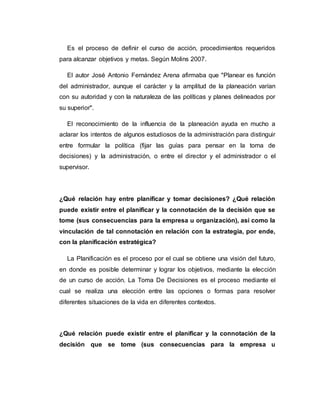 Es el proceso de definir el curso de acción, procedimientos requeridos
para alcanzar objetivos y metas. Según Molins 2007.
El autor José Antonio Fernández Arena afirmaba que "Planear es función
del administrador, aunque el carácter y la amplitud de la planeación varían
con su autoridad y con la naturaleza de las políticas y planes delineados por
su superior".
El reconocimiento de la influencia de la planeación ayuda en mucho a
aclarar los intentos de algunos estudiosos de la administración para distinguir
entre formular la política (fijar las guías para pensar en la toma de
decisiones) y la administración, o entre el director y el administrador o el
supervisor.
¿Qué relación hay entre planificar y tomar decisiones? ¿Qué relación
puede existir entre el planificar y la connotación de la decisión que se
tome (sus consecuencias para la empresa u organización), así como la
vinculación de tal connotación en relación con la estrategia, por ende,
con la planificación estratégica?
La Planificación es el proceso por el cual se obtiene una visión del futuro,
en donde es posible determinar y lograr los objetivos, mediante la elección
de un curso de acción. La Toma De Decisiones es el proceso mediante el
cual se realiza una elección entre las opciones o formas para resolver
diferentes situaciones de la vida en diferentes contextos.
¿Qué relación puede existir entre el planificar y la connotación de la
decisión que se tome (sus consecuencias para la empresa u
 