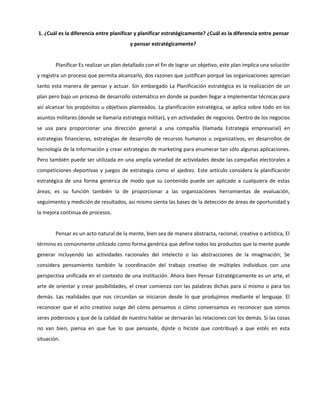 1. ¿Cuál es la diferencia entre planificar y planificar estratégicamente? ¿Cuál es la diferencia entre pensar
y pensar estratégicamente?
Planificar Es realizar un plan detallado con el fin de lograr un objetivo, este plan implica una solución
y registra un proceso que permita alcanzarlo, dos razones que justifican porqué las organizaciones aprecian
tanto esta manera de pensar y actuar. Sin embargado La Planificación estratégica es la realización de un
plan pero bajo un proceso de desarrollo sistemático en donde se pueden llegar a implementar técnicas para
así alcanzar los propósitos u objetivos planteados. La planificación estratégica, se aplica sobre todo en los
asuntos militares (donde se llamaría estrategia militar), y en actividades de negocios. Dentro de los negocios
se usa para proporcionar una dirección general a una compañía (llamada Estrategia empresarial) en
estrategias financieras, estrategias de desarrollo de recursos humanos u organizativos, en desarrollos de
tecnología de la información y crear estrategias de marketing para enumerar tan sólo algunas aplicaciones.
Pero también puede ser utilizada en una amplia variedad de actividades desde las campañas electorales a
competiciones deportivas y juegos de estrategia como el ajedrez. Este artículo considera la planificación
estratégica de una forma genérica de modo que su contenido puede ser aplicado a cualquiera de estas
áreas; es su función también la de proporcionar a las organizaciones herramientas de evaluación,
seguimiento y medición de resultados, así mismo sienta las bases de la detección de áreas de oportunidad y
la mejora continua de procesos.
Pensar es un acto natural de la mente, bien sea de manera abstracta, racional, creativa o artística, El
término es comúnmente utilizado como forma genérica que define todos los productos que la mente puede
generar incluyendo las actividades racionales del intelecto o las abstracciones de la imaginación; Se
considera pensamiento también la coordinación del trabajo creativo de múltiples individuos con una
perspectiva unificada en el contexto de una institución. Ahora bien Pensar Estratégicamente es un arte, el
arte de orientar y crear posibilidades, el crear comienza con las palabras dichas para sí mismo o para los
demás. Las realidades que nos circundan se iniciaron desde lo que produjimos mediante el lenguaje. El
reconocer que el acto creativo surge del cómo pensamos o cómo conversamos es reconocer que somos
seres poderosos y que de la calidad de nuestro hablar se derivarán las relaciones con los demás. Si las cosas
no van bien, piensa en que fue lo que pensaste, dijiste o hiciste que contribuyó a que estés en esta
situación.
 