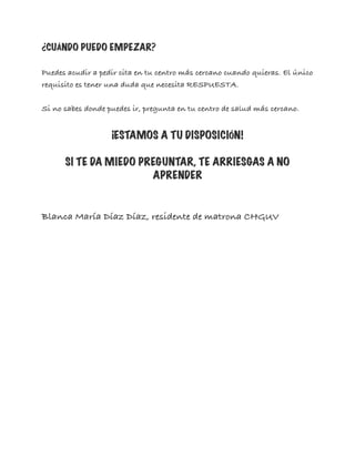 ¿CUÁNDO PUEDO EMPEZAR?
Puedes acudir a pedir cita en tu centro más cercano cuando quieras. El único
requisito es tener una duda que necesita RESPUESTA.
Si no sabes donde puedes ir, pregunta en tu centro de salud más cercano.
¡ESTAMOS A TU DISPOSICIÓN!
SI TE DA MIEDO PREGUNTAR, TE ARRIESGAS A NO
APRENDER
Blanca María Díaz Díaz, residente de matrona CHGUV
 