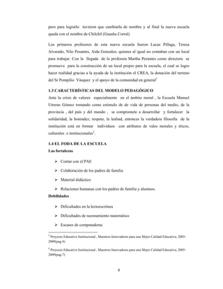 9 
 
pero para lograrlo tuvieron que cambiarla de nombre y al final la nueva escuela
queda con el nombre de Chilchil (Guasha Corral)
Los primeros profesores de esta nueva escuela fueron Lucas Pillaga, Teresa
Alvarado, Nilo Pesantes, Aida Gonzales; quienes al igual no contaban con un local
para trabajar. Con la llegada de la profesora Martha Pezantes como directora se
promueve para la construcción de un local propio para la escuela, el cual se logro
hacer realidad gracias a la ayuda de la institución el CREA, la donación del terreno
del Sr Pompilio Vásquez y el apoyo de la comunidad en general1
1.3 CARACTERÍSTICAS DEL MODELO PEDAGÓGICO
Ante la crisis de valores especialmente en el ámbito moral , la Escuela Manuel
Utreras Gómez tomando como estimulo de de vida de personas del medio, de la
provincia , del país y del mundo , se compromete a desarrollar y fortalecer la
solidaridad, la honradez, respeto, la lealtad, entonces la verdadera filosofía de la
institución está en formar individuos con atributos de vales morales y éticos,
culturales e institucionales2
.
1.4 EL FODA DE LA ESCUELA
Las fortalezas
 Contar con el PAE
 Colaboración de los padres de familia
 Material didáctico
 Relaciones humanas con los padres de familia y alumnos.
Debilidades
 Dificultades en la lectoescritura
 Dificultades de razonamiento matemático
 Escases de computadoras
1
 Proyecto Educativo Institucional , Maestros Innovadores para una Mejor Calidad Educativa, 2005-
2009(pag.4)
2
 Proyecto Educativo Institucional , Maestros Innovadores para una Mejor Calidad Educativa, 2005-
2009(pag.7)
 
 