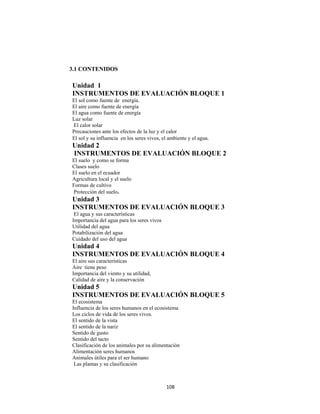 108 
 
3.1 CONTENIDOS
Unidad 1
INSTRUMENTOS DE EVALUACIÓN BLOQUE 1
El sol como fuente de energía.
El aire como fuente de energía
El agua como fuente de energía
Luz solar
El calor solar
Precauciones ante los efectos de la luz y el calor
El sol y su influencia en los seres vivos, el ambiente y el agua.
Unidad 2
INSTRUMENTOS DE EVALUACIÓN BLOQUE 2
El suelo y como se forma
Clases suelo
El suelo en el ecuador
Agricultura local y el suelo
Formas de cultivo
Protección del suelo.
Unidad 3
INSTRUMENTOS DE EVALUACIÓN BLOQUE 3
El agua y sus características
Importancia del agua para los seres vivos
Utilidad del agua
Potabilización del agua
Cuidado del uso del agua
Unidad 4
INSTRUMENTOS DE EVALUACIÓN BLOQUE 4
El aire sus características
Aire tiene peso
Importancia del viento y su utilidad,
Calidad de aire y la conservación
Unidad 5
INSTRUMENTOS DE EVALUACIÓN BLOQUE 5
El ecosistema
Influencia de los seres humanos en el ecosistema
Los ciclos de vida de los seres vivos.
El sentido de la vista
El sentido de la nariz
Sentido de gusto
Sentido del tacto
Clasificación de los animales por su alimentación
Alimentación seres humanos
Animales útiles para el ser humano
Las plantas y su clasificación
 