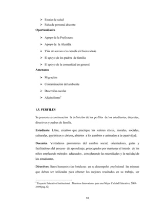 10 
 
 Estado de salud
 Falta de personal docente
Oportunidades
 Apoyo de la Prefectura
 Apoyo de la Alcaldía
 Vías de acceso a la escuela en buen estado
 El apoyo de los padres de familia
 El apoyo de la comunidad en general.
Amenazas
 Migración
 Contaminación del ambiente
 Deserción escolar
 Alcoholismo3
1.5. PERFILES
Se presenta a continuación la definición de los perfiles de los estudiantes, docentes,
directivos y padres de familia.
Estudiante. Libre, creativo que practique los valores éticos, morales, sociales,
culturales, patrióticos y cívicos, abiertos a los cambios y animados a la creatividad.
Docentes. Verdaderos promotores del cambio social, orientadores, guías y
facilitadores del proceso de aprendizaje, preocupados por mantener el interés de los
niños empleando métodos adecuados , considerando las necesidades y la realidad de
los estudiantes.
Directivos. Seres humanos con fortalezas en su desempeño profesional las mismas
que deben ser utilizadas para obtener los mejores resultados en su trabajo, ser
3
 Proyecto Educativo Institucional , Maestros Innovadores para una Mejor Calidad Educativa, 2005-
2009(pag.12)
 
 