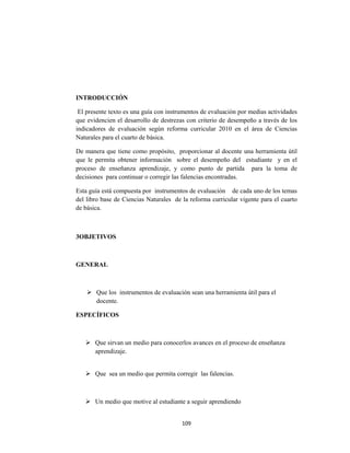 109 
 
INTRODUCCIÓN
El presente texto es una guía con instrumentos de evaluación por medias actividades
que evidencien el desarrollo de destrezas con criterio de desempeño a través de los
indicadores de evaluación según reforma curricular 2010 en el área de Ciencias
Naturales para el cuarto de básica.
De manera que tiene como propósito, proporcionar al docente una herramienta útil
que le permita obtener información sobre el desempeño del estudiante y en el
proceso de enseñanza aprendizaje, y como punto de partida para la toma de
decisiones para continuar o corregir las falencias encontradas.
Esta guía está compuesta por instrumentos de evaluación de cada uno de los temas
del libro base de Ciencias Naturales de la reforma curricular vigente para el cuarto
de básica.
3OBJETIVOS
GENERAL
 Que los instrumentos de evaluación sean una herramienta útil para el
docente.
ESPECÍFICOS
 Que sirvan un medio para conocerlos avances en el proceso de enseñanza
aprendizaje.
 Que sea un medio que permita corregir las falencias.
 Un medio que motive al estudiante a seguir aprendiendo
 