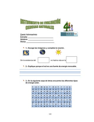  
Datos in
Escuela:
Nombre:
Fecha: __
1.-
Sin la exi
2.-
3.-
de
nformativo
: _________
: ________
___________
- Escoge l
stencia de
- Explique
- En la sig
e energía s
t
o
m
v
o
f
u
p
f
i
os:
__________
__________
__________
las imágen
el
e porque e
guiente so
solar.
e r m
e r o
n l p
l b p
o l u
o t o
p r l
y p a
o t o
h i h
 
110
__________
__________
__________
nes y com
el sol es u
pa de letra
o e l
a s p
u m a
r p h
o u p
v o l
o ñ p
a f m
h o l
p h k
0 
____
____
_____
mpleta la o
no habría
na fuente
as encuen
é c t
p s u t
y p é
í b r
p p i m
t a i
p f o c
m ñ a
t a i
k l v
oración.
vida en la
de energí
ntra los di
t r i
t w c
é i t
r i d
m p u
c a
c o j
a j p
b l
v o l
Cuart
ía renovab
ferentes t
c a
o t
p e
a r
s m
i o
v m
a y
t b
t p
B
to de Bás
ble.
tipos
Bloque
1
sica
 
