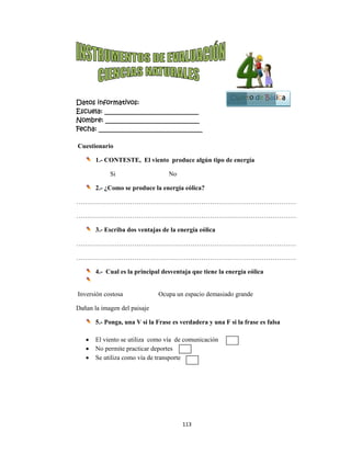  
Datos in
Escuela:
Nombre:
Fecha: __
Cuestion
1.-
2.-
…………
…………
3.-
…………
…………
4.-
Inversión
Dañan la i
5.-
 El
 No
 Se
nformativo
: _________
: ________
___________
nario
- CONTES
Si
- ¿Como se
……………
……………
- Escriba do
……………
……………
- Cual es la
n costosa
imagen del
- Ponga, un
viento se u
o permite pr
utiliza com
os:
__________
__________
__________
TE, El vie
produce la
……………
……………
os ventajas
……………
……………
a principal
O
paisaje
na V si la Fr
tiliza como
racticar dep
mo vía de tra
113
__________
__________
__________
nto produ
No
a energía eó
……………
……………
s de la ener
……………
……………
desventaja
Ocupa un es
rase es verd
o vía de com
ortes
ansporte
3 
____
____
_____
ce algún tip
ólica?
……………
……………
rgía eólica
……………
……………
a que tiene
spacio dema
dadera y u
municación
po de energ
……………
……………
……………
……………
la energía
asiado gran
na F si la f
n
Cuart
gía
……………
……………
……………
……………
eólica
de
frase es fals
B
to de Bás
…………
…………
…………
…………
sa
Bloque
1
sica
 