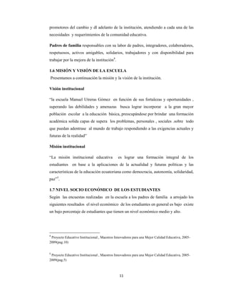 11 
 
promotores del cambio y dl adelanto de la institución, atendiendo a cada una de las
necesidades y requerimientos de la comunidad educativa.
Padres de familia responsables con su labor de padres, integradores, colaboradores,
respetuosos, activos amigables, solidarios, trabajadores y con disponibilidad para
trabajar por la mejora de la institución4
.
1.6 MISIÓN Y VISIÓN DE LA ESCUELA
Presentamos a continuación la misión y la visión de la institución.
Visión institucional
“la escuela Manuel Utreras Gómez en función de sus fortalezas y oportunidades ,
superando las debilidades y amenazas busca lograr incorporar a la gran mayor
población escolar a la educación básica, preocupándose por brindar una formación
académica solida capas de supera los problemas, personales , sociales .sobre todo
que puedan adentrase al mundo de trabajo respondiendo a las exigencias actuales y
futuras de la realidad”
Misión institucional
“La misión institucional educativa es lograr una formación integral de los
estudiantes en base a la aplicaciones de la actualidad y futuras políticas y las
características de la educación ecuatoriana como democracia, autonomía, solidaridad,
paz”5
.
1.7 NIVEL SOCIO ECONÓMICO DE LOS ESTUDIANTES
Según las encuestas realizadas en la escuela a los padres de familia a arrojado los
siguientes resultados el nivel económico de los estudiantes en general es bajo existe
un bajo porcentaje de estudiantes que tienen un nivel económico medio y alto.
4
 Proyecto Educativo Institucional , Maestros Innovadores para una Mejor Calidad Educativa, 2005-
2009(pag.10)
 
5
 Proyecto Educativo Institucional , Maestros Innovadores para una Mejor Calidad Educativa, 2005-
2009(pag.5)
 
 