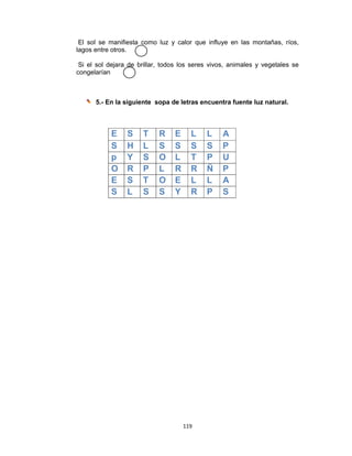 119 
 
El sol se manifiesta como luz y calor que influye en las montañas, ríos,
lagos entre otros.
Si el sol dejara de brillar, todos los seres vivos, animales y vegetales se
congelarían
5.- En la siguiente sopa de letras encuentra fuente luz natural.
E S T R E L L A
S H L S S S S P
p Y S O L T P U
O R P L R R Ñ P
E S T O E L L A
S L S S Y R P S
 