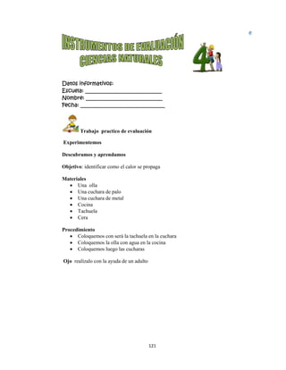  
Datos in
Escuela:
Nombre:
Fecha: __
 T
Experim
Descubra
Objetivo:
Materiale
 Un
 Un
 Un
 Co
 Ta
 Ce
Procedim
 Co
 Co
 Co
Ojo realí
nformativo
: _________
: ________
___________
Trabajo pr
entemos
amos y apre
identificar
es
na olla
na cuchara d
na cuchara d
ocina
achuela
era
miento
oloquemos c
oloquemos l
oloquemos l
ízalo con la
os:
__________
__________
__________
actico de ev
endamos
como el ca
de palo
de metal
con será la t
la olla con a
luego las cu
ayuda de u
12
__________
__________
__________
valuación 
lor se propa
tachuela en
agua en la c
ucharas
un adulto
1 
____
____
_____
aga
la cuchara
cocina
Bloqu
1
e
 