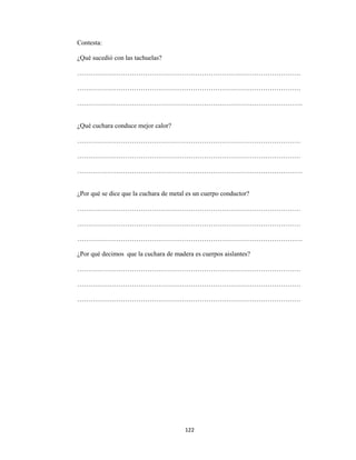 122 
 
Contesta:
¿Qué sucedió con las tachuelas?
…………………………………………………………………………………………
…………………………………………………………………………………………
………………………………………………………………………………………….
¿Qué cuchara conduce mejor calor?
…………………………………………………………………………………………
…………………………………………………………………………………………
………………………………………………………………………………………….
¿Por qué se dice que la cuchara de metal es un cuerpo conductor?
…………………………………………………………………………………………
…………………………………………………………………………………………
………………………………………………………………………………………….
¿Por qué decimos que la cuchara de madera es cuerpos aislantes?
…………………………………………………………………………………………
…………………………………………………………………………………………
…………………………………………………………………………………………
 