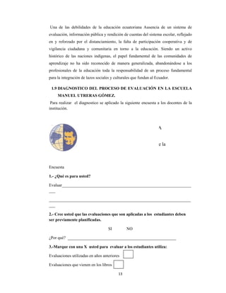  
Una de l
evaluación
en y refo
vigilancia
histórico d
aprendizaj
profesiona
para la int
1.9 DIAG
MAN
Para reali
institución
Encuesta
1.- ¿Qué e
Evaluar__
___
________
___
2.- Cree u
ser previa
¿Por qué?
3.-Marqu
Evaluacio
Evaluacio
las debilida
n, informac
rzado por
ciudadana
de las naci
je no ha si
ales de la e
tegración de
GNOSTIC
NUEL UTR
izar el diag
n.
es para ust
__________
__________
usted que la
amente pla
_________
ue con una X
nes utilizad
nes que vie
 
ades de la
ión pública
el distancia
a y comuni
iones indíg
ido reconoc
educación t
e lazos socia
CO DEL PR
RERAS GÓ
gnostico se
ed?
__________
__________
as evaluacio
nificadas.
__________
X usted pa
das en años
nen en los l
UNI
Facult
13
educación
a y rendición
amiento, la
itaria en to
enas, el pa
cido de ma
toda la resp
ales y cultur
ROCESO D
ÓMEZ.
e aplicado l
__________
__________
ones que so
SI
__________
ara evalua
anteriores
libros
IVERSIDA
SAL
tad de Cie
Ed
Carrera
3 
ecuatoriana
n de cuenta
falta de p
orno a la
apel fundam
anera gener
ponsabilida
rales que fu
DE EVALU
a siguiente
__________
__________
on aplicada
NO
__________
r a los estu
AD POLI
LESIANA
encias Hum
ducación
a de Pedag
a Ausencia
s del sistem
participación
educación.
mental de la
ralizada, ab
ad de un pr
undan al Ecu
UACIÓN E
encuesta a
__________
__________
as a los est
__________
udiantes uti
ITÉCNICA
A
manas y de
gogía
a de un sis
ma escolar, r
n cooperati
Siendo un
as comunid
bandonándo
roceso fund
uador.
EN LA ESC
a los docent
__________
__________
udiantes de
_________
iliza:
A
e la
tema de
reflejado
iva y de
n activo
dades de
se a los
damental
CUELA
tes de la
_______
_______
eben
 