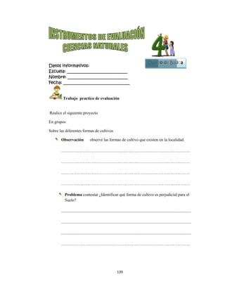  
Datos in
Escuela:
Nombre:
Fecha: __
 T
 Realice el
En grupos
Sobre las d
Ob
…
…
…
…
P
S
....
....
....
…
nformativo
: _________
: ________
___________
Trabajo pr
l siguiente p
s
diferentes f
bservación
……………
……………
……………
……………
Problema c
Suelo?
..................
..................
..................
……………
os:
__________
__________
__________
actico de ev
proyecto
formas de cu
observé
……………
……………
……………
……………
contestar ¿Id
..................
..................
..................
……………
139
__________
__________
__________
valuación 
ultivos
é las formas
……………
……………
……………
……………
dentificar q
..................
..................
..................
……………
9 
____
____
_____
de cultivo q
……………
……………
……………
……………
qué forma de
..................
..................
..................
……………
que existen
……………
……………
……………
……………
e cultivo es
...................
...................
...................
……………
Cuart
en la locali
……………
……………
……………
……………
perjudicial
...................
...................
...................
……………
Bl
to de Bás
idad.
…………
…………
…………
…………
l para el
..............
..............
..............
…………
oque
2
sica
 