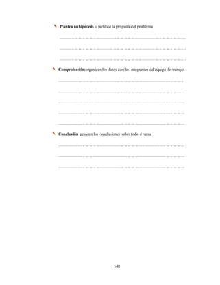 140 
 
Plantea su hipótesis a partil de la pregunta del problema
…………………………………………………………………………………
…………………………………………………………………………………
…………………………………………………………………………………
Comprobación organicen los datos con los integrantes del equipo de trabajo.
…………………………………………………………………………………
…………………………………………………………………………………
…………………………………………………………………………………
…………………………………………………………………………………
…………………………………………………………………………………
Conclusión generen las conclusiones sobre todo el tema
…………………………………………………………………………………
…………………………………………………………………………………
…………………………………………………………………………………
 