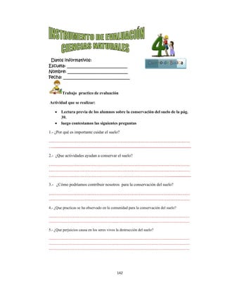 
Datos i
Escuela:
Nombre:
Fecha: __
Tr
Actividad
 Le
39
 lue
1.- ¿Por qu
…………
…............
2.- ¿Que a
…………
…………
…………
3.- ¿Cóm
…………
…………
4.- ¿Que pr
……………
……………
5.- ¿Que pe
……………
……………
……………
informativ
: _________
: ________
___________
rabajo pra
d que se re
ectura prev
.
ego contest
ué es impor
……………
..................
actividades
……………
……………
……………
mo podríamo
……………
……………
racticas se ha
………………
………………
erjuicios cau
………………
………………
………………
vos:
__________
__________
__________
actico de ev
alizar:
via de los al
tamos las si
rtante cuidar
……………
..................
ayudan a c
……………
……………
……………
os contribui
……………
……………
a observado
………………
………………
usa en los ser
………………
………………
………………
142
__________
__________
__________
valuación
lumnos sob
iguientes pr
r el suelo?
……………
...................
onservar el
……………
……………
……………
ir nosotros
……………
……………
en la comun
……………
……………
res vivos la d
……………
……………
……………
2 
____
____
_____
bre la conse
reguntas
……………
...................
suelo?
……………
……………
……………
para la con
……………
……………
idad para la
……………
……………
destrucción d
……………
……………
……………
ervación de
……………
...................
……………
……………
……………
servación d
……………
……………
conservación
………………
………………
del suelo?
………………
………………
………………
Cuart
el suelo de l
……………
...................
……………
……………
………........
del suelo?
……………
……………
n del suelo?
………………
………………
………………
………………
………………
to de Bás
la pág.
…………
..............
…………
…………
..............
…………
…………
…………
…………
…………
…………
…………
sica
1
Bloque
2
 