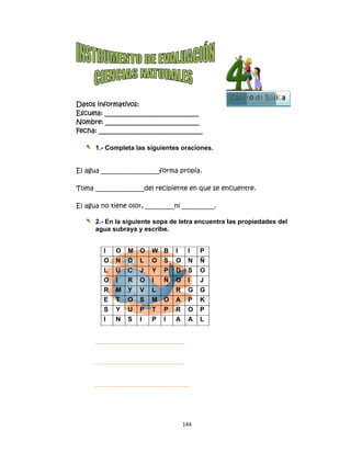  
Datos in
Escuela:
Nombre:
Fecha: __
1.-
El agua _
Toma ___
El agua n
2.-
ag
nformativo
: _________
: ________
___________
- Complet
__________
___________
no tiene o
- En la sig
gua subray
I O M
O N D
L U C
O I R
R M Y
E T O
S Y U
I N S
os:
__________
__________
__________
a las sigu
_________f
_____del re
olor, _____
guiente so
ya y escri
M O W
D L O
C J Y
R O I
Y V L
O S M
U P T
S I P
144
__________
__________
__________
ientes ora
forma pro
ecipiente
_____ni ___
pa de letra
be.
B I I
S O N
P D S
Ñ O I
R G
O A P
P R O
I A A
4 
____
____
_____
aciones.
opia.
en que se
________.
a encuent
I P
N Ñ
S O
I J
G G
P K
O P
A L
e encuent
tra las pro
Cuart
tre.
opiedades
to de Bás
del
sica
1
Bloque
3
 