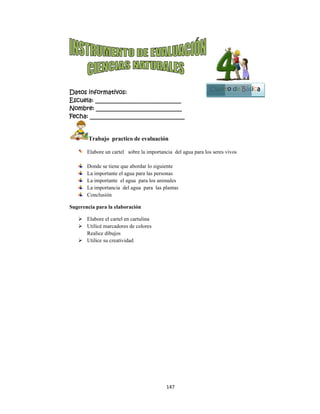  
Datos in
Escuela:
Nombre:
Fecha: __
Tr
Ela
Do
La
La
La
Co
Sugerencia
 Ela
 Uti
Re
 Uti
nformativo
: _________
: ________
___________
rabajo pra
abore un cart
onde se tiene
importante e
importante
importancia
onclusión
a para la ela
abore el carte
ilicé marcado
alice dibujos
ilice su creat
os:
__________
__________
__________
actico de ev
tel sobre la
que abordar
el agua para
el agua para
a del agua p
aboración
el en cartulin
ores de color
s
tividad
147
__________
__________
__________
valuación
importancia
r lo siguiente
las personas
a los animale
para las plan
na
res
7 
____
____
_____
del agua pa
e
s
es
tas
ara los seres v
Cuart
vivos
to de Bássica
1
Bloque
3
 