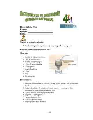  
Datos in
Escuela:
Nombre:
Fecha: __
Trabajo
Re
Construir
Materiale
 Bo
 Te
 Pie
 1 l
 Ar
 Ar
 cl
 Lig
 Un
Procedim
1. El
bo
2. Co
col
3. Ag
4. Se
5. Te
6. Ag
7. Lu
nformativo
: _________
: ________
___________
practico de
ealiza el sig
r un filtro p
es
otella de plá
ela de malla
edras peque
litro de agua
rena gruesa
rena fina tij
oro
ga
n recipiente
miento
agua enlod
tella.
orta la botell
locando la m
grega prime
gundo La a
ercero La ar
grega 5 gota
ugo agrega e
os:
__________
__________
__________
e evaluació
guiente exp
para purifi
ástico de 2 li
plástica
eñas (ripio)
a enlodada
jera
dada colócal
la por la mi
malla, sujet
ero piedras
arena gruesa
ena fina
as de cloro
el agua enlo
152
__________
__________
__________
ón
erimento y
car el agua
itros
la en una bo
itad, con la p
ándola con
pequeñas (r
a
odada
2 
____
____
_____
y luego resp
a:
otella y vac
parte superi
la liga.
ripio)
ponde las p
cíala varias
ior r constru
Cuart
reguntas
veces entre
uye el filtro
to de Bás
e otras
sica
1
Bloque
3
 